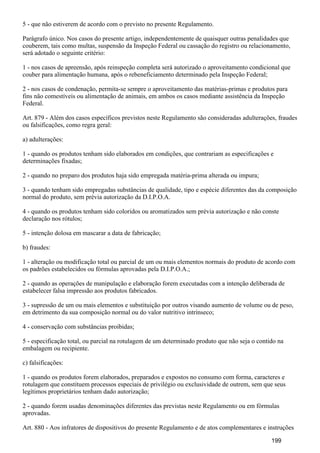 5 - que não estiverem de acordo com o previsto no presente Regulamento.
Parágrafo único. Nos casos do presente artigo, independentemente de quaisquer outras penalidades que
couberem, tais como multas, suspensão da Inspeção Federal ou cassação do registro ou relacionamento,
será adotado o seguinte critério:
1 - nos casos de apreensão, após reinspeção completa será autorizado o aproveitamento condicional que
couber para alimentação humana, após o rebeneficiamento determinado pela Inspeção Federal;
2 - nos casos de condenação, permita-se sempre o aproveitamento das matérias-primas e produtos para
fins não comestíveis ou alimentação de animais, em ambos os casos mediante assistência da Inspeção
Federal.
Art. 879 - Além dos casos específicos previstos neste Regulamento são consideradas adulterações, fraudes
ou falsificações, como regra geral:
a) adulterações:
1 - quando os produtos tenham sido elaborados em condições, que contrariam as especificações e
determinações fixadas;
2 - quando no preparo dos produtos haja sido empregada matéria-prima alterada ou impura;
3 - quando tenham sido empregadas substâncias de qualidade, tipo e espécie diferentes das da composição
normal do produto, sem prévia autorização da D.I.P.O.A.
4 - quando os produtos tenham sido coloridos ou aromatizados sem prévia autorização e não conste
declaração nos rótulos;
5 - intenção dolosa em mascarar a data de fabricação;
b) fraudes:
1 - alteração ou modificação total ou parcial de um ou mais elementos normais do produto de acordo com
os padrões estabelecidos ou fórmulas aprovadas pela D.I.P.O.A.;
2 - quando as operações de manipulação e elaboração forem executadas com a intenção deliberada de
estabelecer falsa impressão aos produtos fabricados.
3 - supressão de um ou mais elementos e substituição por outros visando aumento de volume ou de peso,
em detrimento da sua composição normal ou do valor nutritivo intrínseco;
4 - conservação com substâncias proibidas;
5 - especificação total, ou parcial na rotulagem de um determinado produto que não seja o contido na
embalagem ou recipiente.
c) falsificações:
1 - quando os produtos forem elaborados, preparados e expostos no consumo com forma, caracteres e
rotulagem que constituem processos especiais de privilégio ou exclusividade de outrem, sem que seus
legítimos proprietários tenham dado autorização;
2 - quando forem usadas denominações diferentes das previstas neste Regulamento ou em fórmulas
aprovadas.
Art. 880 - Aos infratores de dispositivos do presente Regulamento e de atos complementares e instruções
199
 