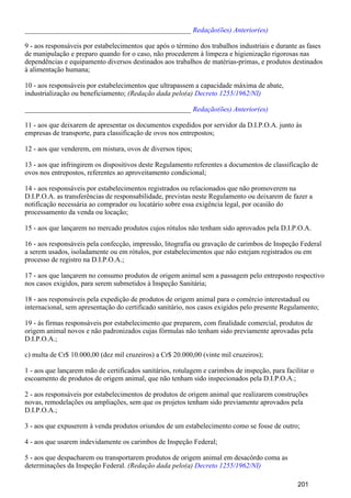 _______________________________________________ Redação(ões) Anterior(es)
9 - aos responsáveis por estabelecimentos que após o término dos trabalhos industriais e durante as fases
de manipulação e preparo quando for o caso, não procederem à limpeza e higienização rigorosas nas
dependências e equipamento diversos destinados aos trabalhos de matérias-primas, e produtos destinados
à alimentação humana;
10 - aos responsáveis por estabelecimentos que ultrapassem a capacidade máxima de abate,
industrialização ou beneficiamento; (Redação dada pelo(a) Decreto 1255/1962/NI)
_______________________________________________ Redação(ões) Anterior(es)
11 - aos que deixarem de apresentar os documentos expedidos por servidor da D.I.P.O.A. junto às
empresas de transporte, para classificação de ovos nos entrepostos;
12 - aos que venderem, em mistura, ovos de diversos tipos;
13 - aos que infringirem os dispositivos deste Regulamento referentes a documentos de classificação de
ovos nos entrepostos, referentes ao aproveitamento condicional;
14 - aos responsáveis por estabelecimentos registrados ou relacionados que não promoverem na
D.I.P.O.A. as transferências de responsabilidade, previstas neste Regulamento ou deixarem de fazer a
notificação necessária ao comprador ou locatário sobre essa exigência legal, por ocasião do
processamento da venda ou locação;
15 - aos que lançarem no mercado produtos cujos rótulos não tenham sido aprovados pela D.I.P.O.A.
16 - aos responsáveis pela confecção, impressão, litografia ou gravação de carimbos de Inspeção Federal
a serem usados, isoladamente ou em rótulos, por estabelecimentos que não estejam registrados ou em
processo de registro na D.I.P.O.A.;
17 - aos que lançarem no consumo produtos de origem animal sem a passagem pelo entreposto respectivo
nos casos exigidos, para serem submetidos à Inspeção Sanitária;
18 - aos responsáveis pela expedição de produtos de origem animal para o comércio interestadual ou
internacional, sem apresentação do certificado sanitário, nos casos exigidos pelo presente Regulamento;
19 - às firmas responsáveis por estabelecimento que preparem, com finalidade comercial, produtos de
origem animal novos e não padronizados cujas fórmulas não tenham sido previamente aprovadas pela
D.I.P.O.A.;
c) multa de Cr$ 10.000,00 (dez mil cruzeiros) a Cr$ 20.000,00 (vinte mil cruzeiros);
1 - aos que lançarem mão de certificados sanitários, rotulagem e carimbos de inspeção, para facilitar o
escoamento de produtos de origem animal, que não tenham sido inspecionados pela D.I.P.O.A.;
2 - aos responsáveis por estabelecimentos de produtos de origem animal que realizarem construções
novas, remodelações ou ampliações, sem que os projetos tenham sido previamente aprovados pela
D.I.P.O.A.;
3 - aos que expuserem à venda produtos oriundos de um estabelecimento como se fosse de outro;
4 - aos que usarem indevidamente os carimbos de Inspeção Federal;
5 - aos que despacharem ou transportarem produtos de origem animal em desacôrdo coma as
determinações da Inspeção Federal. (Redação dada pelo(a) Decreto 1255/1962/NI)
201
 