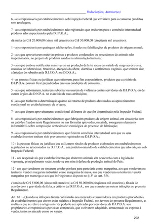 _______________________________________________ Redação(ões) Anterior(es)
6 - aos responsáveis por estabelecimentos sob Inspeção Federal que enviarem para o consumo produtos
sem rotulagem;
7 - aos responsáveis por estabelecimentos não registrados que enviarem para o comércio interestadual
produtos não inspecionados pela D.I.P.O.A.;
d) multa de Cr$ 20.000,00 (vinte mil cruzeiros) a Cr$ 50.000,00 (cinqüenta mil cruzeiros);
1 - aos responsáveis por quaisquer adulterações, fraudes ou falsificações de produtos de origem animal;
2 - aos que aproveitarem matérias-primas e produtos condenados ou procedentes de animais não
inspecionados, no preparo de produtos usados na alimentação humana;
3 - aos que embora notificados mantiverem na produção de leite vacas em estado de magreza extrema,
atacadas de tuberculose, brucelose, afecções do úbere, diarréias e corrimentos vaginais, que tenham sido
afastadas do rebanho pela D.I.P.O.A. ou D.D.S.A.;
4 - as pessoas físicas ou jurídicas que retiverem, para fins especulativos, produtos que a critério da
D.I.P.O.A. possam ficar prejudicados em suas condições de consumo;
5 - aos que subornarem, tentarem subornar ou usarem de violência contra servidores da D.I.P.O.A. ou de
outros órgãos do D.N.P.A. no exercício de suas atribuições;
6 - aos que burlarem a determinação quanto ao retorno de produtos destinados ao aproveitamento
condicional no estabelecimento de origem;
7 - aos que derem aproveitamento condicional diferente do que for determinado pela Inspeção Federal;
8 - aos responsáveis por estabelecimentos que fabriquem produtos de origem animal, em desacordo com
os padrões fixados neste Regulamento ou nas fórmulas aprovadas, ou ainda, sonegarem elementos
informativos sobre composição centesimal e tecnológica do processo de fabricação;
9 - aos responsáveis por estabelecimentos que fizerem comércio interestadual sem que os seus
estabelecimentos tenham sido previamente registrados na D.I.P.O.A.;
10 - às pessoas físicas ou jurídicas que utilizarem rótulos de produtos elaborados em estabelecimentos
registrados ou relacionados na D.I.P.O.A., em produtos oriundos de estabelecimentos que não estejam sob
Inspeção Federal;
11 - aos responsáveis por estabelecimento que abaterem animais em desacordo com a legislação
vigorante, principalmente vacas, tendo-se em mira à defesa da produção animal do País;
12 - aos que venderem ou tentarem vender gordura para pastelaria como margarina, aos que venderem ou
tentarem vender margarina industrial como margarina de mesa, aos que venderem ou tentarem vender
margarina por manteiga e aos que infringirem o disposto no § 3º do Art. 354.
e) multa de Cr$ 5.000,00 (cinco mil cruzeiros) a Cr$ 50.000,00 (cinqüenta mil cruzeiros), fixada de
acordo com a gravidade da falta, a critério da D.I.P.O.A., aos que cometerem outras infrações ao presente
Regulamento.
Art. 881 - Quando as infrações forem constatadas nos mercados consumidores em produtos procedentes
de estabelecimentos que devem estar sujeitos a Inspeção Federal, nos termos do presente Regulamento, as
multas a que se refere o artigo anterior poderão ser aplicadas por servidores da D.I.P.O.A. aos
proprietários e responsáveis por casas comerciais, que os tiverem adquirido, armazenado ou exposto à
venda, tanto no atacado como no varejo.
202
 