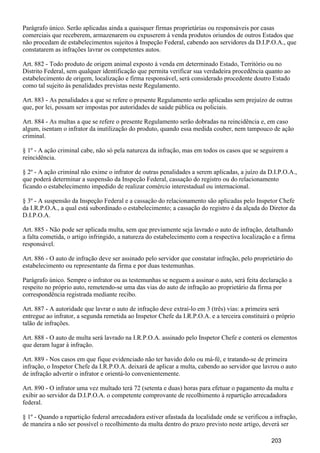 Parágrafo único. Serão aplicadas ainda a quaisquer firmas proprietárias ou responsáveis por casas
comerciais que receberem, armazenarem ou expuserem à venda produtos oriundos de outros Estados que
não procedam de estabelecimentos sujeitos à Inspeção Federal, cabendo aos servidores da D.I.P.O.A., que
constatarem as infrações lavrar os competentes autos.
Art. 882 - Todo produto de origem animal exposto à venda em determinado Estado, Território ou no
Distrito Federal, sem qualquer identificação que permita verificar sua verdadeira procedência quanto ao
estabelecimento de origem, localização e firma responsável, será considerado procedente doutro Estado
como tal sujeito às penalidades previstas neste Regulamento.
Art. 883 - As penalidades a que se refere o presente Regulamento serão aplicadas sem prejuízo de outras
que, por lei, possam ser impostas por autoridades de saúde pública ou policiais.
Art. 884 - As multas a que se refere o presente Regulamento serão dobradas na reincidência e, em caso
algum, isentam o infrator da inutilização do produto, quando essa medida couber, nem tampouco de ação
criminal.
§ 1º - A ação criminal cabe, não só pela natureza da infração, mas em todos os casos que se seguirem a
reincidência.
§ 2º - A ação criminal não exime o infrator de outras penalidades a serem aplicadas, a juízo da D.I.P.O.A.,
que poderá determinar a suspensão da Inspeção Federal, cassação do registro ou do relacionamento
ficando o estabelecimento impedido de realizar comércio interestadual ou internacional.
§ 3º - A suspensão da Inspeção Federal e a cassação do relacionamento são aplicadas pelo Inspetor Chefe
da I.R.P.O.A., a qual está subordinado o estabelecimento; a cassação do registro é da alçada do Diretor da
D.I.P.O.A.
Art. 885 - Não pode ser aplicada multa, sem que previamente seja lavrado o auto de infração, detalhando
a falta cometida, o artigo infringido, a natureza do estabelecimento com a respectiva localização e a firma
responsável.
Art. 886 - O auto de infração deve ser assinado pelo servidor que constatar infração, pelo proprietário do
estabelecimento ou representante da firma e por duas testemunhas.
Parágrafo único. Sempre o infrator ou as testemunhas se neguem a assinar o auto, será feita declaração a
respeito no próprio auto, remetendo-se uma das vias do auto de infração ao proprietário da firma por
correspondência registrada mediante recibo.
Art. 887 - A autoridade que lavrar o auto de infração deve extraí-lo em 3 (três) vias: a primeira será
entregue ao infrator, a segunda remetida ao Inspetor Chefe da I.R.P.O.A. e a terceira constituirá o próprio
talão de infrações.
Art. 888 - O auto de multa será lavrado na I.R.P.O.A. assinado pelo Inspetor Chefe e conterá os elementos
que deram lugar à infração.
Art. 889 - Nos casos em que fique evidenciado não ter havido dolo ou má-fé, e tratando-se de primeira
infração, o Inspetor Chefe da I.R.P.O.A. deixará de aplicar a multa, cabendo ao servidor que lavrou o auto
de infração advertir o infrator e orientá-lo convenientemente.
Art. 890 - O infrator uma vez multado terá 72 (setenta e duas) horas para efetuar o pagamento da multa e
exibir ao servidor da D.I.P.O.A. o competente comprovante de recolhimento à repartição arrecadadora
federal.
§ 1º - Quando a repartição federal arrecadadora estiver afastada da localidade onde se verificou a infração,
de maneira a não ser possível o recolhimento da multa dentro do prazo previsto neste artigo, deverá ser
203
 