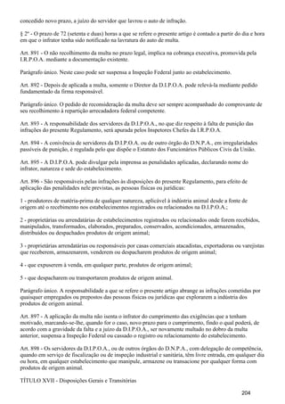 concedido novo prazo, a juízo do servidor que lavrou o auto de infração.
§ 2º - O prazo de 72 (setenta e duas) horas a que se refere o presente artigo é contado a partir do dia e hora
em que o infrator tenha sido notificado na lavratura do auto de multa.
Art. 891 - O não recolhimento da multa no prazo legal, implica na cobrança executiva, promovida pela
I.R.P.O.A. mediante a documentação existente.
Parágrafo único. Neste caso pode ser suspensa a Inspeção Federal junto ao estabelecimento.
Art. 892 - Depois de aplicada a multa, somente o Diretor da D.I.P.O.A. pode relevá-la mediante pedido
fundamentado da firma responsável.
Parágrafo único. O pedido de reconsideração da multa deve ser sempre acompanhado do comprovante de
seu recolhimento à repartição arrecadadora federal competente.
Art. 893 - A responsabilidade dos servidores da D.I.P.O.A., no que diz respeito à falta de punição das
infrações do presente Regulamento, será apurada pelos Inspetores Chefes da I.R.P.O.A.
Art. 894 - A conivência de servidores da D.I.P.O.A. ou de outro órgão do D.N.P.A., em irregularidades
passíveis de punição, é regulada pelo que dispõe o Estatuto dos Funcionários Públicos Civis da União.
Art. 895 - A D.I.P.O.A. pode divulgar pela imprensa as penalidades aplicadas, declarando nome do
infrator, natureza e sede do estabelecimento.
Art. 896 - São responsáveis pelas infrações às disposições do presente Regulamento, para efeito de
aplicação das penalidades nele previstas, as pessoas físicas ou jurídicas:
1 - produtores de matéria-prima de qualquer natureza, aplicável à indústria animal desde a fonte de
origem até o recebimento nos estabelecimentos registrados ou relacionados na D.I.P.O.A.;
2 - proprietárias ou arrendatárias de estabelecimentos registrados ou relacionados onde forem recebidos,
manipulados, transformados, elaborados, preparados, conservados, acondicionados, armazenados,
distribuídos ou despachados produtos de origem animal;
3 - proprietárias arrendatárias ou responsáveis por casas comerciais atacadistas, exportadoras ou varejistas
que receberem, armazenarem, venderem ou despacharem produtos de origem animal;
4 - que expuserem à venda, em qualquer parte, produtos de origem animal;
5 - que despacharem ou transportarem produtos de origem animal.
Parágrafo único. A responsabilidade a que se refere o presente artigo abrange as infrações cometidas por
quaisquer empregados ou prepostos das pessoas físicas ou jurídicas que explorarem a indústria dos
produtos de origem animal.
Art. 897 - A aplicação da multa não isenta o infrator do cumprimento das exigências que a tenham
motivado, marcando-se-lhe, quando for o caso, novo prazo para o cumprimento, findo o qual poderá, de
acordo com a gravidade da falta e a juízo da D.I.P.O.A., ser novamente multado no dobro da multa
anterior, suspensa a Inspeção Federal ou cassado o registro ou relacionamento do estabelecimento.
Art. 898 - Os servidores da D.I.P.O.A., ou de outros órgãos do D.N.P.A., com delegação de competência,
quando em serviço de fiscalização ou de inspeção industrial e sanitária, têm livre entrada, em qualquer dia
ou hora, em qualquer estabelecimento que manipule, armazene ou transacione por qualquer forma com
produtos de origem animal.
TÍTULO XVII - Disposições Gerais e Transitórias
204
 