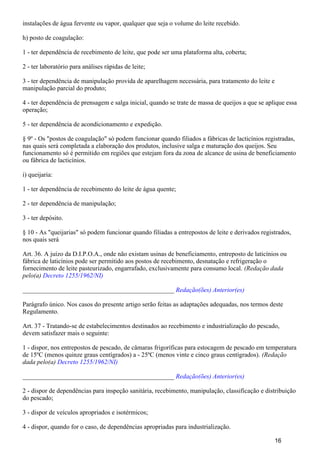 instalações de água fervente ou vapor, qualquer que seja o volume do leite recebido.
h) posto de coagulação:
1 - ter dependência de recebimento de leite, que pode ser uma plataforma alta, coberta;
2 - ter laboratório para análises rápidas de leite;
3 - ter dependência de manipulação provida de aparelhagem necessária, para tratamento do leite e
manipulação parcial do produto;
4 - ter dependência de prensagem e salga inicial, quando se trate de massa de queijos a que se aplique essa
operação;
5 - ter dependência de acondicionamento e expedição.
§ 9º - Os "postos de coagulação" só podem funcionar quando filiados a fábricas de lacticínios registradas,
nas quais será completada a elaboração dos produtos, inclusive salga e maturação dos queijos. Seu
funcionamento só é permitido em regiões que estejam fora da zona de alcance de usina de beneficiamento
ou fábrica de lacticínios.
i) queijaria:
1 - ter dependência de recebimento do leite de água quente;
2 - ter dependência de manipulação;
3 - ter depósito.
§ 10 - As "queijarias" só podem funcionar quando filiadas a entrepostos de leite e derivados registrados,
nos quais será
Art. 36. A juízo da D.I.P.O.A., onde não existam usinas de beneficiamento, entreposto de laticínios ou
fábrica de laticínios pode ser permitido aos postos de recebimento, desnatação e refrigeração o
fornecimento de leite pasteurizado, engarrafado, exclusivamente para consumo local. (Redação dada
pelo(a) Decreto 1255/1962/NI)
_______________________________________________ Redação(ões) Anterior(es)
Parágrafo único. Nos casos do presente artigo serão feitas as adaptações adequadas, nos termos deste
Regulamento.
Art. 37 - Tratando-se de estabelecimentos destinados ao recebimento e industrialização do pescado,
devem satisfazer mais o seguinte:
1 - dispor, nos entrepostos de pescado, de câmaras frigoríficas para estocagem de pescado em temperatura
de 15ºC (menos quinze graus centígrados) a - 25ºC (menos vinte e cinco graus centígrados). (Redação
dada pelo(a) Decreto 1255/1962/NI)
_______________________________________________ Redação(ões) Anterior(es)
2 - dispor de dependências para inspeção sanitária, recebimento, manipulação, classificação e distribuição
do pescado;
3 - dispor de veículos apropriados e isotérmicos;
4 - dispor, quando for o caso, de dependências apropriadas para industrialização.
16
 