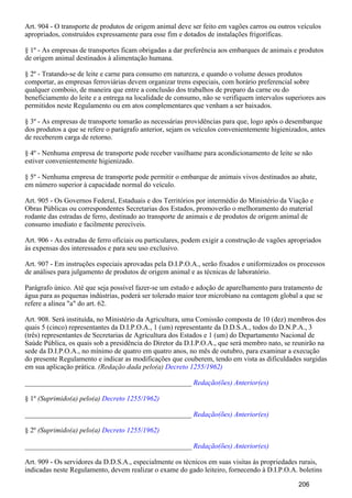 Art. 904 - O transporte de produtos de origem animal deve ser feito em vagões carros ou outros veículos
apropriados, construídos expressamente para esse fim e dotados de instalações frigoríficas.
§ 1º - As empresas de transportes ficam obrigadas a dar preferência aos embarques de animais e produtos
de origem animal destinados à alimentação humana.
§ 2º - Tratando-se de leite e carne para consumo em natureza, e quando o volume desses produtos
comportar, as empresas ferroviárias devem organizar trens especiais, com horário preferencial sobre
qualquer comboio, de maneira que entre a conclusão dos trabalhos de preparo da carne ou do
beneficiamento do leite e a entrega na localidade de consumo, não se verifiquem intervalos superiores aos
permitidos neste Regulamento ou em atos complementares que venham a ser baixados.
§ 3º - As empresas de transporte tomarão as necessárias providências para que, logo após o desembarque
dos produtos a que se refere o parágrafo anterior, sejam os veículos convenientemente higienizados, antes
de receberem carga de retorno.
§ 4º - Nenhuma empresa de transporte pode receber vasilhame para acondicionamento de leite se não
estiver convenientemente higienizado.
§ 5º - Nenhuma empresa de transporte pode permitir o embarque de animais vivos destinados ao abate,
em número superior à capacidade normal do veículo.
Art. 905 - Os Governos Federal, Estaduais e dos Territórios por intermédio do Ministério da Viação e
Obras Públicas ou correspondentes Secretarias dos Estados, promoverão o melhoramento do material
rodante das estradas de ferro, destinado ao transporte de animais e de produtos de origem animal de
consumo imediato e facilmente perecíveis.
Art. 906 - As estradas de ferro oficiais ou particulares, podem exigir a construção de vagões apropriados
às expensas dos interessados e para seu uso exclusivo.
Art. 907 - Em instruções especiais aprovadas pela D.I.P.O.A., serão fixados e uniformizados os processos
de análises para julgamento de produtos de origem animal e as técnicas de laboratório.
Parágrafo único. Até que seja possível fazer-se um estudo e adoção de aparelhamento para tratamento de
água para as pequenas indústrias, poderá ser tolerado maior teor microbiano na contagem global a que se
refere a alínea "a" do art. 62.
Art. 908. Será instituída, no Ministério da Agricultura, uma Comissão composta de 10 (dez) membros dos
quais 5 (cinco) representantes da D.I.P.O.A., 1 (um) representante da D.D.S.A., todos do D.N.P.A., 3
(três) representantes de Secretarias de Agricultura dos Estados e 1 (um) do Departamento Nacional de
Saúde Pública, os quais sob a presidência do Diretor da D.I.P.O.A., que será membro nato, se reunirão na
sede da D.I.P.O.A., no mínimo de quatro em quatro anos, no mês de outubro, para examinar a execução
do presente Regulamento e indicar as modificações que couberem, tendo em vista as dificuldades surgidas
em sua aplicação prática. (Redação dada pelo(a) Decreto 1255/1962)
_______________________________________________ Redação(ões) Anterior(es)
§ 1º (Suprimido(a) pelo(a) Decreto 1255/1962)
_______________________________________________ Redação(ões) Anterior(es)
§ 2º (Suprimido(a) pelo(a) Decreto 1255/1962)
_______________________________________________ Redação(ões) Anterior(es)
Art. 909 - Os servidores da D.D.S.A., especialmente os técnicos em suas visitas às propriedades rurais,
indicadas neste Regulamento, devem realizar o exame do gado leiteiro, fornecendo à D.I.P.O.A. boletins
206
 