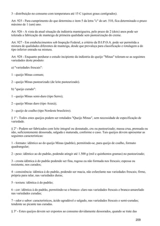 3 - distribuição no consumo com temperatura até 15 C (quinze graus centígrados).
Art. 925 - Para cumprimento do que determina o item 5 da letra "c" do art. 510, fica determinado o prazo
máximo de 1 (um) ano.
Art. 926 - A vista da atual situação da indústria manteigueira, pelo prazo de 2 (dois) anos pode ser
tolerada a fabricação de manteiga de primeira qualidade sem pasteurização do creme.
Art. 927 - Em estabelecimentos sob Inspeção Federal, a critério da D.I.P.O.A. pode ser permitida a
mistura de qualidades diferentes de manteiga, desde que prevaleça para classificação e rotulagem a do
tipo inferior entrado na mistura.
Art. 928 - Enquanto perdurar o estudo incipiente da indústria do queijo "Minas" toleram-se as seguintes
variedades deste produto:
a) "variedades frescais":
1 - queijo Minas comum;
2 - queijo Minas pasteurizado (de leite pasteurizado).
b) "queijo curado":
1 - queijo Minas semi-duro (tipo Serro);
2 - queijo Minas duro (tipo Araxá);
3 - queijo de coalho (tipo Nordeste brasileiro).
§ 1º - Todos estes queijos podem ser rotulados "Queijo Minas", sem necessidade de especificação de
variedade.
§ 2º - Podem ser fabricados com leite integral ou desnatado, cru ou pasteurizado; massa crua, prensada ou
não, suficientemente dessorada, salgada e maturada, conforme o caso. Tais queijos devem apresentar as
seguintes características:
1 - formato: idêntico ao do queijo Minas (padrão), permitindo-se, para queijo de coalho, formato
quadrangular;
2 - peso: idêntico ao do padrão, podendo atingir até 1.500 g (mil e quinhentos gramas) no pasteurizado;
3 - crosta idêntica à do padrão podendo ser fina, rugosa ou não formada nos frescais; espessa ou
resistente, nos curados;
4 - consistência: idêntica à do padrão, podendo ser macia, não esfarelante nas variedades frescais; firme,
própria para ralar, nas variedades duras;
5 - textura: idêntica à do padrão;
6 - cor: idêntica à do padrão, permitindo-se o branco- claro nas variedades frescais e branco-amarelado
nas variedades curadas;
7 - odor e sabor: característicos, ácido agradável e salgado, nas variedades frescais e semi-curadas;
tendente ao picante nas curadas.
§ 3º - Estes queijos devem ser expostos ao consumo devidamente dessorados, quando se trate das
209
 