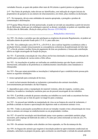 variedades frescais, as quais não podem obter mais de 84 (oitenta e quatro) pontos no julgamento.
§ 4º - Nas fontes de produção, todos devem ser identificados, com indicação de origem (iniciais de
proprietários da queijaria ou seu número de relacionamento), em rótulo, placa metálica ou declaração.
§ 5º - No transporte, devem estar embalados de maneira apropriada, e protegido o produto de
contaminação e deformações.
§ 6º O queijo Minas frescal, de leite pasteurizado, só pode ser enviado aos atacadistas a partir do terceiro
dia de fabricação, desde que em embalagem especial; as demais variedades só podem ser expedidas após
10 (dez) dias de fabricadas. (Redação dada pelo(a) Decreto 1255/1962/NI)
_______________________________________________ Redação(ões) Anterior(es)
Art. 929 - Os rótulos e carimbos que não satisfaçam as exigências do presente Regulamento, só podem ser
utilizados dentro do período fixado pela I. P. O. A. para cada caso.
Art. 930 - Em colaboração com a D.F.P.A., a D.I.P.O.A. deve realizar inquéritos econômicos sobre a
produção leiteira, estudar minuciosamente as conseqüências ecônomicas da padronização do leite tipo
"C", a fim de orientar a melhor forma de pagamento do leite aos produtores e fornecendo contribuição
efetiva ao órgão encarregado da fixação de preços.
Art. 931 - É permitida a inoculação de vírus aftoso em bovinos destinados à matança, para obtenção do
epitélio para a produção de vacina contra a febre aftosa.
Art. 932 - As inoculações só podem ser realizadas em estabelecimentos que não façam comércio
internacional, utilizando-se de preferência os estabelecimentos classificados como matadouros e
charqueadas.
Art. 933 - Para que sejam permitidas as inoculações é indispensável que o estabelecimento possua pelo
menos as seguintes instalações:
1 - tronco apropriado para contenção de bovinos;
2 - curral exclusivamente destinado ao isolamento e permanência dos animais inoculados,
convenientemente pavimentado e de fácil limpeza;
3 - dependência para coleta e manipulação do material virulento, além de rouparia, vestiário, pias,
banheiros, lavanderia e instalações sanitárias para uso do pessoal encarregado de tais trabalhos.
Art. 934 - É proibida a entrada de pessoas estranhas aos trabalhos no curral onde se encontram bovinos
inoculados, a menos que se trate de quem vai tangê-los para a matança.
Art. 935 - Ao pessoal que trabalha na manipulação de vírus ou na limpeza do curral de isolamento, é
proibida a entrada ou mesmo a aproximação dos depósitos onde se encontrem animais vivos.
Art. 936 - Todas as precauções aconselháveis devem ser tomadas visando evitar a disseminação da virose
entre os animais em estoque no estabelecimento ou em propriedades vizinhas.
Art. 937 - O curral de inoculação será desinfetado tantas vezes quantas a autoridade sanitária julgar
necessário, pelo emprego de hidróxido de sódio a 2% (dois por cento) misturado ao leite de cal a 5%
(cinco por cento).
Art. 938 - Os animais inoculados serão abatidos em lotes separados, no fim da matança do dia.
Art. 939. As línguas dos animais que reagirem à inoculação podem ter aproveitamento condicional em
enlatados, salsicharia ou preparo de pastas, após cozimento ou esterilização e retirada da camada epitelial,
210
 