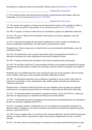 não podendo ser objeto de comércio internacional. (Redação dada pelo(a) Decreto 1255/1962)
_______________________________________________ Redação(ões) Anterior(es)
§ 1º Nos estabelecimentos onde não haja aproveitamento condicional para essas línguas, serão elas
condenadas. (Acrescentado(a) pelo(a) Decreto 1255/1962)
_______________________________________________ Redação(ões) Anterior(es)
§ 2º. Nos animais não reagentes, as línguas que não apresentarem reação visível, poderão ser dadas ao
consumo, exceto ao comércio internacional. (Acrescentado(a) pelo(a) Decreto 1255/1962)
Art. 940 - O sangue e os demais resíduos devem ser destinados ao preparo de subprodutos industriais.
Art. 941 - Os couros e fâneros serão submetidos à desinfecção, por processo adequado, a juízo da
autoridade sanitária.
Art. 942 - O pessoal encarregado das inoculações trabalhará com roupa e calçado só utilizados nos
recintos considerados contaminados, devendo mudá-los quando deles se retirar.
Parágrafo único. Tanto a roupa como o calçado devem ser convenientemente desinfetados, a juízo da
autoridade sanitária.
Art. 943 - Os entendimentos entre as partes interessadas, firmas ou proprietários de animais e os
laboratórios produtores de vacina, dependem de aprovação da Inspeção Federal.
Art. 944 - O aspecto comercial das inoculações é da exclusiva alçada das partes interessadas.
Art. 945 - Os servidores da D.I.P.O.A. ficam proibidos de desviar sua atenção das obrigações de inspeção
propriamente dita, para atender a trabalhos de inoculação, coleta de material ou qualquer outro ligado ao
assunto.
Parágrafo único. Na medida do possível, mas sem prejuízo para seus serviços próprios, devem cooperar
nesses trabalhos, desde que se trate de epitélio destinado a laboratórios oficiais.
Art. 946 - Os laboratórios particulares que se dediquem à produção de vacina contra a febre aftosa só
podem fazer inoculações e outras manipulações sobre epitélio quando realizadas pessoalmente por
veterinário responsável.
Parágrafo único. A Inspeção Federal não permite que esses trabalhos sejam realizados por quaisquer
outras pessoas e sim apenas por profissional em veterinária credenciado pelo laboratório interessado.
Art. 947 - As inoculações podem ser suspensas a qualquer momento, a juízo da D.I.P.O.A., sempre que
perturbem ou tragam prejuízo ao rendimento econômico dos animais abatidos.
Art. 948 - A desinfecção dos meios de transporte nos casos previstos neste Regulamento será realizada de
acordo com instruções expedidas pela D.D.S.A.
Art. 949 - A inspeção sanitária e classificação dos ovos em entrepostos será instalada inicialmente no
Distrito Federal, estendendo-se aos demais mercados consumidores dos Estados tão rapidamente quanto
possível, a juízo da D.I.P.O.A.
Art. 950 - Ficam revogados todos os atos oficiais sobre inspeção industrial e sanitária federal de quaisquer
produtos de origem animal, a qual passará a reger-se pelo presente Regulamento em todo o território
nacional.
Art. 951 - Os casos omissos ou de dúvida que se suscitarem na execução do presente Regulamento serão
211
 