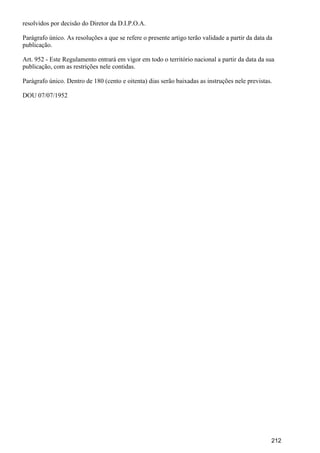resolvidos por decisão do Diretor da D.I.P.O.A.
Parágrafo único. As resoluções a que se refere o presente artigo terão validade a partir da data da
publicação.
Art. 952 - Este Regulamento entrará em vigor em todo o território nacional a partir da data da sua
publicação, com as restrições nele contidas.
Parágrafo único. Dentro de 180 (cento e oitenta) dias serão baixadas as instruções nele previstas.
DOU 07/07/1952
212
 