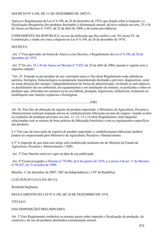 DECRETO Nº 6.296, DE 11 DE DEZEMBRO DE 2007(*)
Aprova o Regulamento da Lei nº 6.198, de 26 de dezembro de 1974, que dispõe sobre a inspeção e a
fiscalização obrigatórias dos produtos destinados à alimentação animal, dá nova redação aos arts. 25 e 56
do Anexo ao Decreto nº 5.053, de 22 de abril de 2004, e dá outras providências.
O PRESIDENTE DA REPÚBLICA, no uso da atribuição que lhe confere o art. 84, inciso IV, da
Constituição, e tendo em vista o disposto na Lei nº 6.198, de 26 de dezembro de 1974,
DECRETA:
.Art. 1º Fica aprovado, na forma do Anexo a este Decreto, o Regulamento da Lei nº 6.198, de 26 de
.dezembro de 1974
.Art. 2º Os e , de 22 de abril de 2004, passam a vigorar com aarts. 25 56 do Anexo ao Decreto nº 5.053
seguinte redação:
"Art. 25. Entende-se por produto de uso veterinário para os fins deste Regulamento toda substância
química, biológica, biotecnológica ou preparação manufaturada destinada a prevenir, diagnosticar, curar
ou tratar doenças dos animais, independentemente da forma de administração, incluindo os anti-sépticos,
os desinfetantes de uso ambiental, em equipamentos e em instalações de animais, os pesticidas e todos os
produtos que, utilizados nos animais ou no seu habitat, protejam, higienizem, embelezem, restaurem ou
modifiquem suas funções orgânicas e fisiológicas.
...............................................................................................(NR)
Art. 56. Para fins de obtenção do registro de produto importado, o Ministério da Agricultura, Pecuária e
Abastecimento realizará inspeção prévia no estabelecimento fabricante no país de origem, visando avaliar
as condições de produção previstas nos arts. 11, 12, 13 e 14 deste Regulamento, além daquelas
relacionadas com as normas de boas práticas de fabricação brasileira e com os regulamentos específicos
dos produtos.
§ 1º Em caso de renovação do registro de produto importado, o estabelecimento fabricante também
poderá ser inspecionado pelo Ministério da Agricultura, Pecuária e Abastecimento.
§ 2º A inspeção de que trata este artigo será estabelecida mediante ato do Ministro de Estado da
Agricultura, Pecuária e Abastecimento." (NR)
.Art. 3º Este Decreto entra em vigor na data de sua publicação.
.Art. 4º Ficam revogados o , e oDecreto nº 76.986, de 6 de janeiro de 1976 inciso I do art. 1º do Decreto
.nº 99.427, de 31 de julho de 1990
Brasília, 11 de dezembro de 2007; 186º da Independência e 119º da República.
LUIZ INÁCIO LULA DA SILVA
Reinhold Stephanes
REGULAMENTO DA LEI Nº 6.198, DE 26 DE DEZEMBRO DE 1974.
TÍTULO I
DAS DISPOSIÇÕES PRELIMINARES
Art. 1º Este Regulamento estabelece as normas gerais sobre inspeção e fiscalização da produção, do
comércio e do uso de produtos destinados à alimentação animal.
213
 