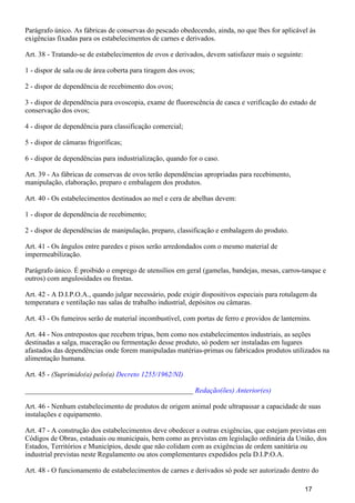 Parágrafo único. As fábricas de conservas do pescado obedecendo, ainda, no que lhes for aplicável às
exigências fixadas para os estabelecimentos de carnes e derivados.
Art. 38 - Tratando-se de estabelecimentos de ovos e derivados, devem satisfazer mais o seguinte:
1 - dispor de sala ou de área coberta para tiragem dos ovos;
2 - dispor de dependência de recebimento dos ovos;
3 - dispor de dependência para ovoscopia, exame de fluorescência de casca e verificação do estado de
conservação dos ovos;
4 - dispor de dependência para classificação comercial;
5 - dispor de câmaras frigoríficas;
6 - dispor de dependências para industrialização, quando for o caso.
Art. 39 - As fábricas de conservas de ovos terão dependências apropriadas para recebimento,
manipulação, elaboração, preparo e embalagem dos produtos.
Art. 40 - Os estabelecimentos destinados ao mel e cera de abelhas devem:
1 - dispor de dependência de recebimento;
2 - dispor de dependências de manipulação, preparo, classificação e embalagem do produto.
Art. 41 - Os ângulos entre paredes e pisos serão arredondados com o mesmo material de
impermeabilização.
Parágrafo único. É proibido o emprego de utensílios em geral (gamelas, bandejas, mesas, carros-tanque e
outros) com angulosidades ou frestas.
Art. 42 - A D.I.P.O.A., quando julgar necessário, pode exigir dispositivos especiais para rotulagem da
temperatura e ventilação nas salas de trabalho industrial, depósitos ou câmaras.
Art. 43 - Os fumeiros serão de material incombustível, com portas de ferro e providos de lanternins.
Art. 44 - Nos entrepostos que recebem tripas, bem como nos estabelecimentos industriais, as seções
destinadas a salga, maceração ou fermentação desse produto, só podem ser instaladas em lugares
afastados das dependências onde forem manipuladas matérias-primas ou fabricados produtos utilizados na
alimentação humana.
Art. 45 - (Suprimido(a) pelo(a) Decreto 1255/1962/NI)
_______________________________________________ Redação(ões) Anterior(es)
Art. 46 - Nenhum estabelecimento de produtos de origem animal pode ultrapassar a capacidade de suas
instalações e equipamento.
Art. 47 - A construção dos estabelecimentos deve obedecer a outras exigências, que estejam previstas em
Códigos de Obras, estaduais ou municipais, bem como as previstas em legislação ordinária da União, dos
Estados, Territórios e Municípios, desde que não colidam com as exigências de ordem sanitária ou
industrial previstas neste Regulamento ou atos complementares expedidos pela D.I.P.O.A.
Art. 48 - O funcionamento de estabelecimentos de carnes e derivados só pode ser autorizado dentro do
17
 