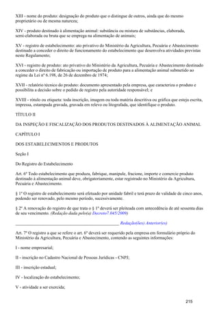 XIII - nome do produto: designação do produto que o distingue de outros, ainda que do mesmo
proprietário ou de mesma natureza;
XIV - produto destinado à alimentação animal: substância ou mistura de substâncias, elaborada,
semi-elaborada ou bruta que se emprega na alimentação de animais;
XV - registro de estabelecimento: ato privativo do Ministério da Agricultura, Pecuária e Abastecimento
destinado a conceder o direito de funcionamento do estabelecimento que desenvolva atividades previstas
neste Regulamento;
XVI - registro de produto: ato privativo do Ministério da Agricultura, Pecuária e Abastecimento destinado
a conceder o direito de fabricação ou importação de produto para a alimentação animal submetido ao
regime da Lei nº 6.198, de 26 de dezembro de 1974;
XVII - relatório técnico do produto: documento apresentado pela empresa, que caracteriza o produto e
possibilita a decisão sobre o pedido de registro pela autoridade responsável; e
XVIII - rótulo ou etiqueta: toda inscrição, imagem ou toda matéria descritiva ou gráfica que esteja escrita,
impressa, estampada gravada, gravada em relevo ou litografada, que identifique o produto.
TÍTULO II
DA INSPEÇÃO E FISCALIZAÇÃO DOS PRODUTOS DESTINADOS À ALIMENTAÇÃO ANIMAL
CAPÍTULO I
DOS ESTABELECIMENTOS E PRODUTOS
Seção I
Do Registro do Estabelecimento
Art. 6º Todo estabelecimento que produza, fabrique, manipule, fracione, importe e comercie produto
destinado à alimentação animal deve, obrigatoriamente, estar registrado no Ministério da Agricultura,
Pecuária e Abastecimento.
§ 1º O registro de estabelecimento será efetuado por unidade fabril e terá prazo de validade de cinco anos,
podendo ser renovado, pelo mesmo período, sucessivamente.
§ 2º A renovação do registro de que trata o § 1º deverá ser pleiteada com antecedência de até sessenta dias
de seu vencimento. (Redação dada pelo(a) )Decreto7.045/2009
_______________________________________________ Redação(ões) Anterior(es)
Art. 7º O registro a que se refere o art. 6º deverá ser requerido pela empresa em formulário próprio do
Ministério da Agricultura, Pecuária e Abastecimento, contendo as seguintes informações:
I - nome empresarial;
II - inscrição no Cadastro Nacional de Pessoas Jurídicas - CNPJ;
III - inscrição estadual;
IV - localização do estabelecimento;
V - atividade a ser exercida;
215
 