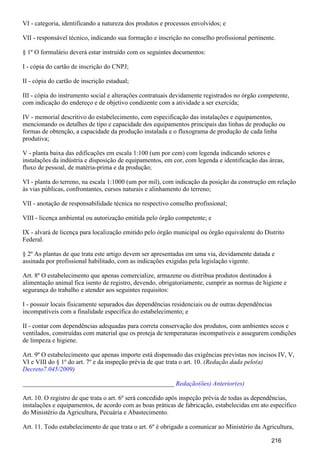 VI - categoria, identificando a natureza dos produtos e processos envolvidos; e
VII - responsável técnico, indicando sua formação e inscrição no conselho profissional pertinente.
§ 1º O formulário deverá estar instruído com os seguintes documentos:
I - cópia do cartão de inscrição do CNPJ;
II - cópia do cartão de inscrição estadual;
III - cópia do instrumento social e alterações contratuais devidamente registrados no órgão competente,
com indicação do endereço e de objetivo condizente com a atividade a ser exercida;
IV - memorial descritivo do estabelecimento, com especificação das instalações e equipamentos,
mencionando os detalhes de tipo e capacidade dos equipamentos principais das linhas de produção ou
formas de obtenção, a capacidade da produção instalada e o fluxograma de produção de cada linha
produtiva;
V - planta baixa das edificações em escala 1:100 (um por cem) com legenda indicando setores e
instalações da indústria e disposição de equipamentos, em cor, com legenda e identificação das áreas,
fluxo de pessoal, de matéria-prima e da produção;
VI - planta do terreno, na escala 1:1000 (um por mil), com indicação da posição da construção em relação
às vias públicas, confrontantes, cursos naturais e alinhamento do terreno;
VII - anotação de responsabilidade técnica no respectivo conselho profissional;
VIII - licença ambiental ou autorização emitida pelo órgão competente; e
IX - alvará de licença para localização emitido pelo órgão municipal ou órgão equivalente do Distrito
Federal.
§ 2º As plantas de que trata este artigo devem ser apresentadas em uma via, devidamente datada e
assinada por profissional habilitado, com as indicações exigidas pela legislação vigente.
Art. 8º O estabelecimento que apenas comercialize, armazene ou distribua produtos destinados à
alimentação animal fica isento de registro, devendo, obrigatoriamente, cumprir as normas de higiene e
segurança do trabalho e atender aos seguintes requisitos:
I - possuir locais fisicamente separados das dependências residenciais ou de outras dependências
incompatíveis com a finalidade específica do estabelecimento; e
II - contar com dependências adequadas para correta conservação dos produtos, com ambientes secos e
ventilados, construídas com material que os proteja de temperaturas incompatíveis e assegurem condições
de limpeza e higiene.
Art. 9º O estabelecimento que apenas importe está dispensado das exigências previstas nos incisos IV, V,
VI e VIII do § 1º do art. 7º e da inspeção prévia de que trata o art. 10. (Redação dada pelo(a)
)Decreto7.045/2009
_______________________________________________ Redação(ões) Anterior(es)
Art. 10. O registro de que trata o art. 6º será concedido após inspeção prévia de todas as dependências,
instalações e equipamentos, de acordo com as boas práticas de fabricação, estabelecidas em ato específico
do Ministério da Agricultura, Pecuária e Abastecimento.
Art. 11. Todo estabelecimento de que trata o art. 6º é obrigado a comunicar ao Ministério da Agricultura,
216
 