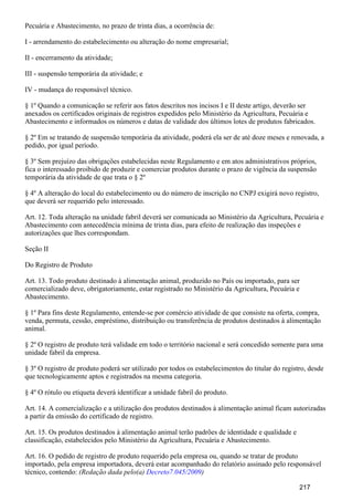 Pecuária e Abastecimento, no prazo de trinta dias, a ocorrência de:
I - arrendamento do estabelecimento ou alteração do nome empresarial;
II - encerramento da atividade;
III - suspensão temporária da atividade; e
IV - mudança do responsável técnico.
§ 1º Quando a comunicação se referir aos fatos descritos nos incisos I e II deste artigo, deverão ser
anexados os certificados originais de registros expedidos pelo Ministério da Agricultura, Pecuária e
Abastecimento e informados os números e datas de validade dos últimos lotes de produtos fabricados.
§ 2º Em se tratando de suspensão temporária da atividade, poderá ela ser de até doze meses e renovada, a
pedido, por igual período.
§ 3º Sem prejuízo das obrigações estabelecidas neste Regulamento e em atos administrativos próprios,
fica o interessado proibido de produzir e comerciar produtos durante o prazo de vigência da suspensão
temporária da atividade de que trata o § 2º
§ 4º A alteração do local do estabelecimento ou do número de inscrição no CNPJ exigirá novo registro,
que deverá ser requerido pelo interessado.
Art. 12. Toda alteração na unidade fabril deverá ser comunicada ao Ministério da Agricultura, Pecuária e
Abastecimento com antecedência mínima de trinta dias, para efeito de realização das inspeções e
autorizações que lhes correspondam.
Seção II
Do Registro de Produto
Art. 13. Todo produto destinado à alimentação animal, produzido no País ou importado, para ser
comercializado deve, obrigatoriamente, estar registrado no Ministério da Agricultura, Pecuária e
Abastecimento.
§ 1º Para fins deste Regulamento, entende-se por comércio atividade de que consiste na oferta, compra,
venda, permuta, cessão, empréstimo, distribuição ou transferência de produtos destinados à alimentação
animal.
§ 2º O registro de produto terá validade em todo o território nacional e será concedido somente para uma
unidade fabril da empresa.
§ 3º O registro de produto poderá ser utilizado por todos os estabelecimentos do titular do registro, desde
que tecnologicamente aptos e registrados na mesma categoria.
§ 4º O rótulo ou etiqueta deverá identificar a unidade fabril do produto.
Art. 14. A comercialização e a utilização dos produtos destinados à alimentação animal ficam autorizadas
a partir da emissão do certificado de registro.
Art. 15. Os produtos destinados à alimentação animal terão padrões de identidade e qualidade e
classificação, estabelecidos pelo Ministério da Agricultura, Pecuária e Abastecimento.
Art. 16. O pedido de registro de produto requerido pela empresa ou, quando se tratar de produto
importado, pela empresa importadora, deverá estar acompanhado do relatório assinado pelo responsável
técnico, contendo: (Redação dada pelo(a) )Decreto7.045/2009
217
 
