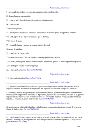 _______________________________________________ Redação(ões) Anterior(es)
I - designação do produto por nome e marca comercial, quando existir;
II - forma física de apresentação;
III - característica da embalagem e forma de acondicionamento;
IV - composição;
V - níveis de garantia;
VI - descrição do processo de fabricação e do controle da matéria-prima e do produto acabado;
VII - indicações de uso e espécie animal a que se destina;
VIII - modo de usar;
IX - conteúdo líquido expresso no sistema métrico decimal;
X - prazo de validade;
XI - condições de conservação;
XII - nome, endereço e CNPJ do estabelecimento proprietário do produto;
XIII - nome, endereço e CNPJ do estabelecimento importador, quando se tratar de produto importado;
XIV - restrições e outras recomendações; e
XV - (Revogado(a) pelo(a) )Decreto7.045/2009
_______________________________________________ Redação(ões) Anterior(es)
§ 1º (Revogado(a) pelo(a) )Decreto7.045/2009
_______________________________________________ Redação(ões) Anterior(es)
§ 2º Além do relatório técnico previsto no caput deste artigo, o requerimento de registro de produto
importado também deverá estar acompanhado dos seguintes documentos, e respectiva tradução:
I - declaração emitida pelo proprietário estabelecido no exterior, que habilite a empresa importadora no
Brasil a responder perante o Ministério da Agricultura, Pecuária e Abastecimento por todas as exigências
regulamentares, inclusive pelas eventuais infrações e penalidades e demais obrigações decorrentes do
registro do produto; (Redação dada pelo(a) )Decreto7.045/2009
_______________________________________________ Redação(ões) Anterior(es)
II - certificado da habilitação oficial do estabelecimento proprietário e fabricante no país de origem; e
(Redação dada pelo(a) )Decreto7.045/2009
_______________________________________________ Redação(ões) Anterior(es)
III - certificado oficial do registro ou autorização de venda livre ou, ainda, da autorização de fabricação
exclusiva para exportação do produto no país de origem, especificando a composição. (Redação dada
pelo(a) )Decreto7.045/2009
218
 