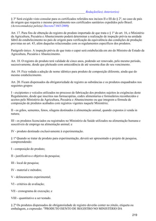 _______________________________________________ Redação(ões) Anterior(es)
§ 3º Será exigido visto consular para os certificados referidos nos incisos II e III do § 2º, no caso de país
de origem que requeira o mesmo procedimento nos certificados sanitários expedidos pelo Brasil.
(Acrescentado(a) pelo(a) )Decreto7.045/2009
Art. 17. Para fins de obtenção do registro de produto importado de que trata o § 1º do art. 16, o Ministério
da Agricultura, Pecuária e Abastecimento poderá determinar a realização de inspeção prévia na unidade
fabril do estabelecimento no país de origem para verificação da equivalência das condições de produção
previstas no art. 43, além daquelas relacionadas com os regulamentos específicos dos produtos.
Parágrafo único. A inspeção prévia de que trata o caput será estabelecida em ato do Ministro de Estado da
Agricultura, Pecuária e Abastecimento.
Art. 18. O registro do produto terá validade de cinco anos, podendo ser renovado, pelo mesmo período,
sucessivamente, desde que pleiteado com antecedência de até sessenta dias do seu vencimento.
Art. 19. Fica vedada a adoção de nome idêntico para produto de composição diferente, ainda que do
mesmo estabelecimento.
Art. 20. Ficam dispensados da obrigatoriedade de registro as substâncias e os produtos enquadrados nos
seguintes grupos:
I - excipientes e veículos utilizados no processo de fabricação dos produtos sujeitos às exigências deste
Regulamento, desde que inscritos nas farmacopéias, codex alimentarius e formulários reconhecidos e
aceitos pelo Ministério da Agricultura, Pecuária e Abastecimento ou que integrem a fórmula de
composição de produtos acabados com registros vigentes naquele Ministério;
II - os grãos, sementes, fenos, silagens destinados à alimentação animal, quando expostos à venda in
natura;
III - os produtos licenciados ou registrados no Ministério da Saúde utilizados na alimentação humana e
suscetíveis de emprego na alimentação animal; e
IV - produto destinado exclusivamente à experimentação.
§ 1º Quando se tratar de produto para experimentação, deverá ser apresentado o projeto de pesquisa,
compreendendo:
I - composição do produto;
II - justificativa e objetivo da pesquisa;
III - local de pesquisa;
IV - material e métodos;
V - delineamento experimental;
VI - critérios de avaliação;
VII - cronograma de execução; e
VIII - quantitativo a ser testado.
§ 2º Os produtos dispensados de obrigatoriedade de registro deverão conter no rótulo, etiqueta ou
embalagem, a expressão: "PRODUTO ISENTO DE REGISTRO NO MINISTÉRIO DA
219
 