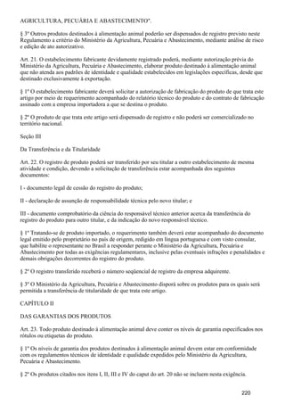 AGRICULTURA, PECUÁRIA E ABASTECIMENTO".
§ 3º Outros produtos destinados à alimentação animal poderão ser dispensados de registro previsto neste
Regulamento a critério do Ministério da Agricultura, Pecuária e Abastecimento, mediante análise de risco
e edição de ato autorizativo.
Art. 21. O estabelecimento fabricante devidamente registrado poderá, mediante autorização prévia do
Ministério da Agricultura, Pecuária e Abastecimento, elaborar produto destinado à alimentação animal
que não atenda aos padrões de identidade e qualidade estabelecidos em legislações específicas, desde que
destinado exclusivamente à exportação.
§ 1º O estabelecimento fabricante deverá solicitar a autorização de fabricação do produto de que trata este
artigo por meio de requerimento acompanhado do relatório técnico do produto e do contrato de fabricação
assinado com a empresa importadora a que se destina o produto.
§ 2º O produto de que trata este artigo será dispensado de registro e não poderá ser comercializado no
território nacional.
Seção III
Da Transferência e da Titularidade
Art. 22. O registro de produto poderá ser transferido por seu titular a outro estabelecimento de mesma
atividade e condição, devendo a solicitação de transferência estar acompanhada dos seguintes
documentos:
I - documento legal de cessão do registro do produto;
II - declaração de assunção de responsabilidade técnica pelo novo titular; e
III - documento comprobatório da ciência do responsável técnico anterior acerca da transferência do
registro do produto para outro titular, e da indicação do novo responsável técnico.
§ 1º Tratando-se de produto importado, o requerimento também deverá estar acompanhado do documento
legal emitido pelo proprietário no país de origem, redigido em língua portuguesa e com visto consular,
que habilite o representante no Brasil a responder perante o Ministério da Agricultura, Pecuária e
Abastecimento por todas as exigências regulamentares, inclusive pelas eventuais infrações e penalidades e
demais obrigações decorrentes do registro do produto.
§ 2º O registro transferido receberá o número seqüencial de registro da empresa adquirente.
§ 3º O Ministério da Agricultura, Pecuária e Abastecimento disporá sobre os produtos para os quais será
permitida a transferência de titularidade de que trata este artigo.
CAPÍTULO II
DAS GARANTIAS DOS PRODUTOS
Art. 23. Todo produto destinado à alimentação animal deve conter os níveis de garantia especificados nos
rótulos ou etiquetas do produto.
§ 1º Os níveis de garantia dos produtos destinados à alimentação animal devem estar em conformidade
com os regulamentos técnicos de identidade e qualidade expedidos pelo Ministério da Agricultura,
Pecuária e Abastecimento.
§ 2º Os produtos citados nos itens I, II, III e IV do caput do art. 20 não se incluem nesta exigência.
220
 