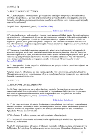 CAPÍTULO III
DA RESPONSABILIDADE TÉCNICA
Art. 24. Será exigida do estabelecimento que se dedicar à fabricação, manipulação, fracionamento ou
importação dos produtos de que trata este Regulamento a responsabilidade técnica de profissional com
formação em medicina veterinária, zootecnia ou engenharia agronômica, com a correspondente anotação
no conselho profissional.
Parágrafo único. (Suprimido(a) pelo(a) )Decreto7.045/2009
_______________________________________________ Redação(ões) Anterior(es)
§ 1º Além das formações profissionais previstas no caput, a responsabilidade técnica dos estabelecimentos
que se dedicarem exclusivamente à fabricação, fracionamento ou importação de ingredientes destinados à
alimentação animal poderá ser exercida por profissional com nível superior em farmácia, química ou
engenharia química, desde que a formação seja compatível com a natureza da atividade a ser realizada
pelo estabelecimento e respeite as regulamentações relativas ao exercício da profissão. (Acrescentado(a)
pelo(a) )Decreto7.045/2009
§ 2º Tratando-se de estabelecimento que apenas realize a fabricação, fracionamento ou importação de
aditivos tecnológicos, nutricionais ou sensoriais destinados à alimentação animal, além das formações
profissionais previstas no caput, a responsabilidade técnica poderá ser exercida por químico, desde que a
formação seja compatível com a natureza do produto e atividade a ser realizada pelo estabelecimento,
com a correspondente anotação no respectivo conselho profissional. (Acrescentado(a) pelo(a)
)Decreto7.045/2009
Art. 25. O responsável técnico responderá solidariamente por qualquer infração cometida relacionada ao
estabelecimento e seus produtos.
Parágrafo único. As infrações de que trata o caput, apuradas pelo Ministério da Agricultura, Pecuária e
Abastecimento, deverão ser comunicadas de ofício ao conselho profissional competente, após a conclusão
do devido processo administrativo.
CAPÍTULO IV
DA PRODUÇÃO E COMERCIALIZAÇÃO
Art. 26. Todo estabelecimento que produza, fabrique, manipule, fracione, importe ou comercialize
produto destinado à alimentação animal deve cumprir as disposições estabelecidas neste Regulamento,
bem como as legislações complementares publicadas pelo Ministério da Agricultura, Pecuária e
Abastecimento. (Redação dada pelo(a) )Decreto7.045/2009
_______________________________________________ Redação(ões) Anterior(es)
Art. 27. Os estabelecimentos fabricantes, fracionadores, manipuladores, importadores e exportadores de
produtos destinados à alimentação animal deverão apresentar relatório mensal informando a quantidade
fabricada, manipulada, importada e exportada por meio de formulário aprovado pelo Ministério da
Agricultura, Pecuária e Abastecimento.
§ 1º Os relatórios deverão ser entregues até o décimo dia do mês subseqüente.
§ 2º As informações dos relatórios serão consolidadas e publicadas pelo Ministério da Agricultura,
Pecuária e Abastecimento.
Art. 28. Os estabelecimentos fabricantes devidamente registrados poderão, mediante autorização prévia
do Ministério da Agricultura, Pecuária e Abastecimento, terceirizar a fabricação e o fracionamento dos
221
 