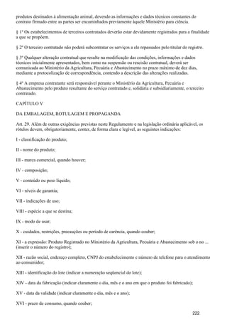 produtos destinados à alimentação animal, devendo as informações e dados técnicos constantes do
contrato firmado entre as partes ser encaminhados previamente àquele Ministério para ciência.
§ 1º Os estabelecimentos de terceiros contratados deverão estar devidamente registrados para a finalidade
a que se propõem.
§ 2º O terceiro contratado não poderá subcontratar os serviços a ele repassados pelo titular do registro.
§ 3º Qualquer alteração contratual que resulte na modificação das condições, informações e dados
técnicos inicialmente apresentados, bem como na suspensão ou rescisão contratual, deverá ser
comunicada ao Ministério da Agricultura, Pecuária e Abastecimento no prazo máximo de dez dias,
mediante a protocolização de correspondência, contendo a descrição das alterações realizadas.
§ 4º A empresa contratante será responsável perante o Ministério da Agricultura, Pecuária e
Abastecimento pelo produto resultante do serviço contratado e, solidária e subsidiariamente, o terceiro
contratado.
CAPÍTULO V
DA EMBALAGEM, ROTULAGEM E PROPAGANDA
Art. 29. Além de outras exigências previstas neste Regulamento e na legislação ordinária aplicável, os
rótulos devem, obrigatoriamente, conter, de forma clara e legível, as seguintes indicações:
I - classificação do produto;
II - nome do produto;
III - marca comercial, quando houver;
IV - composição;
V - conteúdo ou peso líquido;
VI - níveis de garantia;
VII - indicações de uso;
VIII - espécie a que se destina;
IX - modo de usar;
X - cuidados, restrições, precauções ou período de carência, quando couber;
XI - a expressão: Produto Registrado no Ministério da Agricultura, Pecuária e Abastecimento sob o no ...
(inserir o número do registro);
XII - razão social, endereço completo, CNPJ do estabelecimento e número de telefone para o atendimento
ao consumidor;
XIII - identificação do lote (indicar a numeração seqüencial do lote);
XIV - data da fabricação (indicar claramente o dia, mês e o ano em que o produto foi fabricado);
XV - data da validade (indicar claramente o dia, mês e o ano);
XVI - prazo de consumo, quando couber;
222
 