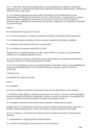 Art. 37. Observado o disposto neste Regulamento e em atos administrativos próprios, todo produto
importado poderá ser amostrado pelo Ministério da Agricultura, Pecuária e Abastecimento e analisado em
laboratórios da sua rede oficial.
Art. 38. O produto importado cuja análise indicar discordância com este Regulamento ou atos
administrativos do Ministério da Agricultura, Pecuária e Abastecimento, ou contaminação por agentes
tóxicos, proibidos ou patogênicos aos animais ou ao homem, deverá ser devolvido à origem ou
inutilizado, após a realização do devido processo de apuração e julgamento, e às expensas do importador
ou responsável legal.
Seção II
Do Armazenamento, Transporte e Comércio
Art. 39. O armazenamento e o transporte de produtos destinados à alimentação animal obedecerão:
I - às condições higiênico-sanitárias, de forma a manter seu padrão de identidade e qualidade;
II - às instruções fornecidas pelo fabricante ou importador; e
III - às condições de segurança explicitadas no rótulo.
Parágrafo único. Os produtos perigosos deverão, ainda, submeter-se às regras e aos procedimentos
estabelecidos em legislação específica vigente.
Art. 40. Os produtos destinados à alimentação animal estarão sujeitos à fiscalização do Ministério da
Agricultura, Pecuária e Abastecimento quando em trânsito.
Art. 41. Na comercialização a granel de produto destinado à alimentação animal, a responsabilidade pela
manutenção da qualidade passa a ser do estabelecimento que o adquiriu, a partir de seu efetivo
recebimento.
CAPÍTULO VII
DA INSPEÇÃO E FISCALIZAÇÃO
Seção I
Das Atividades
Art. 42. As atividades de inspeção e fiscalização de que trata este Regulamento serão realizadas:
I - nas fábricas, órgãos públicos, aeroportos, portos, postos de fronteiras e demais recintos alfandegados,
bem como armazéns, distribuidores, atacadistas, varejistas, nos meios de transporte e em qualquer local
em que se encontrem ou transitem produtos destinados à alimentação animal; e
II - nos produtos destinados à alimentação animal, incluindo os dispensados de registro.
Parágrafo único. Os estabelecimentos deverão, nos prazos fixados, prestar informações, apresentar ou
proceder à entrega de documentos, a fim de não obstarem as ações de inspeção e fiscalização.
Art. 43. A inspeção e a fiscalização dos estabelecimentos e produtos de que trata este Regulamento
abrangem:
I - o funcionamento e a higiene geral dos estabelecimentos;
II - as análises microbiológicas, físico-químicas e ensaios biológicos;
224
 