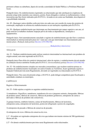 perímetro urbano ou suburbano, depois de ouvida a autoridade de Saúde Pública e a Prefeitura Municipal
locais.
Parágrafo único. Os estabelecimentos registrados ou relacionados que não satisfaçam às exigências do
presente artigo terão mantidos seus números, porém, ficam obrigados a realizar os melhoramentos e obras
necessárias que lhes forem indicados pela D.I.P.O.A., levando-se em conta sua finalidade, área disponível
e possibilidade industrial.
Art. 49 - Quaisquer outros detalhes serão previstos em cada caso, por ocasião do exame dos projetos de
construção, ampliação ou reforma de estabelecimentos ou em instruções expedidas pela D.I.P.O.A.
Art. 50 - Qualquer estabelecimento que interrompa seu funcionamento por espaço superior a um ano, só
pode reiniciar os trabalhos mediante inspeção prévia de todas as dependências, instalações e
equipamentos.
Parágrafo único. Será automàticamente cancelado o registro do estabelecimento que não fizer o comércio
interestadual ou internacional pelo prazo de 1 (um) ano e do que interromper seu funcionamento pelo
mesmo prazo. (Redação dada pelo(a) Decreto 1255/1962/NI)
_______________________________________________ Redação(ões) Anterior(es)
TÍTULO IV
Art. 51 - Nenhum estabelecimento pode realizar comércio interestadual ou internacional com produtos de
origem animal, sem estar registrado na D.I.P.O.A.
Parágrafo único Para efeito de comércio internacional, além do registro, o estabelecimento deverá atender
às condições técnico-sanitárias fixadas pela D.I.P.O.A. (Acrescentado(a) pelo(a) Decreto 1255/1962/NI)
Art. 52 - Os estabelecimentos situados nos mercados consumidores, que recebem matérias-primas ou
produtos de estabelecimentos localizados em outros Estados ou Territórios, ficam igualmente sujeitos à
Inspeção Federal prevista neste Regulamento, devendo ser registrados ou relacionados na D.I.P.O.A.
Parágrafo único. Nos casos do presente artigo, a D.I.P.O.A. pode delegar competência para fiscalização a
autoridades estaduais ou municipais.
CAPÍTULO I
Registro e Relacionamento
Art. 53 - Estão sujeitos a registro os seguintes estabelecimentos:
1) matadouros- frigoríficos, matadouros, matadouros de aves e pequenos animais, charqueadas, fábricas
de produtos suínos, fábricas de conservas, fábricas de produtos gordurosos, entrepostos de carnes e
derivados e fábricas de produtos não comestíveis;
2) granjas leiteiras, estábulos leiteiros, usinas de beneficiamento, fábricas de lacticínios,
entrepostos-usina, entrepostos de lacticínios, postos de refrigeração e postos de coagulação;
3) entrepostos de pescado e fábricas de conservas de pescado;
4) entrepostos de ovos e fábricas de conservas de ovos.
§ 1º - Só podem ser registrados entrepostos de ovos que tenham movimento mínimo de 500 (quinhentas)
dúzias por dia.
§ 2º - Os demais estabelecimentos previstos neste Regulamento serão relacionados.
18
 