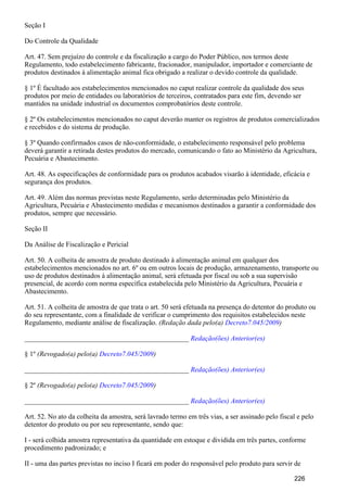 Seção I
Do Controle da Qualidade
Art. 47. Sem prejuízo do controle e da fiscalização a cargo do Poder Público, nos termos deste
Regulamento, todo estabelecimento fabricante, fracionador, manipulador, importador e comerciante de
produtos destinados à alimentação animal fica obrigado a realizar o devido controle da qualidade.
§ 1º É facultado aos estabelecimentos mencionados no caput realizar controle da qualidade dos seus
produtos por meio de entidades ou laboratórios de terceiros, contratados para este fim, devendo ser
mantidos na unidade industrial os documentos comprobatórios deste controle.
§ 2º Os estabelecimentos mencionados no caput deverão manter os registros de produtos comercializados
e recebidos e do sistema de produção.
§ 3º Quando confirmados casos de não-conformidade, o estabelecimento responsável pelo problema
deverá garantir a retirada destes produtos do mercado, comunicando o fato ao Ministério da Agricultura,
Pecuária e Abastecimento.
Art. 48. As especificações de conformidade para os produtos acabados visarão à identidade, eficácia e
segurança dos produtos.
Art. 49. Além das normas previstas neste Regulamento, serão determinadas pelo Ministério da
Agricultura, Pecuária e Abastecimento medidas e mecanismos destinados a garantir a conformidade dos
produtos, sempre que necessário.
Seção II
Da Análise de Fiscalização e Pericial
Art. 50. A colheita de amostra de produto destinado à alimentação animal em qualquer dos
estabelecimentos mencionados no art. 6º ou em outros locais de produção, armazenamento, transporte ou
uso de produtos destinados à alimentação animal, será efetuada por fiscal ou sob a sua supervisão
presencial, de acordo com norma específica estabelecida pelo Ministério da Agricultura, Pecuária e
Abastecimento.
Art. 51. A colheita de amostra de que trata o art. 50 será efetuada na presença do detentor do produto ou
do seu representante, com a finalidade de verificar o cumprimento dos requisitos estabelecidos neste
Regulamento, mediante análise de fiscalização. (Redação dada pelo(a) )Decreto7.045/2009
_______________________________________________ Redação(ões) Anterior(es)
§ 1º (Revogado(a) pelo(a) )Decreto7.045/2009
_______________________________________________ Redação(ões) Anterior(es)
§ 2º (Revogado(a) pelo(a) )Decreto7.045/2009
_______________________________________________ Redação(ões) Anterior(es)
Art. 52. No ato da colheita da amostra, será lavrado termo em três vias, a ser assinado pelo fiscal e pelo
detentor do produto ou por seu representante, sendo que:
I - será colhida amostra representativa da quantidade em estoque e dividida em três partes, conforme
procedimento padronizado; e
II - uma das partes previstas no inciso I ficará em poder do responsável pelo produto para servir de
226
 