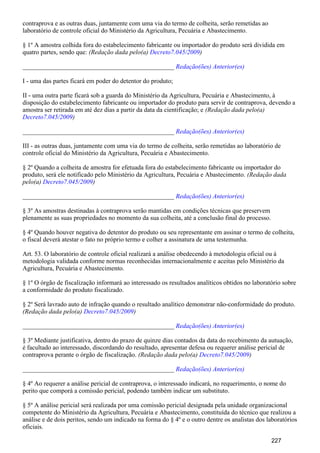 contraprova e as outras duas, juntamente com uma via do termo de colheita, serão remetidas ao
laboratório de controle oficial do Ministério da Agricultura, Pecuária e Abastecimento.
§ 1º A amostra colhida fora do estabelecimento fabricante ou importador do produto será dividida em
quatro partes, sendo que: (Redação dada pelo(a) )Decreto7.045/2009
_______________________________________________ Redação(ões) Anterior(es)
I - uma das partes ficará em poder do detentor do produto;
II - uma outra parte ficará sob a guarda do Ministério da Agricultura, Pecuária e Abastecimento, à
disposição do estabelecimento fabricante ou importador do produto para servir de contraprova, devendo a
amostra ser retirada em até dez dias a partir da data da cientificação; e (Redação dada pelo(a)
)Decreto7.045/2009
_______________________________________________ Redação(ões) Anterior(es)
III - as outras duas, juntamente com uma via do termo de colheita, serão remetidas ao laboratório de
controle oficial do Ministério da Agricultura, Pecuária e Abastecimento.
§ 2º Quando a colheita de amostra for efetuada fora do estabelecimento fabricante ou importador do
produto, será ele notificado pelo Ministério da Agricultura, Pecuária e Abastecimento. (Redação dada
pelo(a) )Decreto7.045/2009
_______________________________________________ Redação(ões) Anterior(es)
§ 3º As amostras destinadas à contraprova serão mantidas em condições técnicas que preservem
plenamente as suas propriedades no momento da sua colheita, até a conclusão final do processo.
§ 4º Quando houver negativa do detentor do produto ou seu representante em assinar o termo de colheita,
o fiscal deverá atestar o fato no próprio termo e colher a assinatura de uma testemunha.
Art. 53. O laboratório de controle oficial realizará a análise obedecendo à metodologia oficial ou à
metodologia validada conforme normas reconhecidas internacionalmente e aceitas pelo Ministério da
Agricultura, Pecuária e Abastecimento.
§ 1º O órgão de fiscalização informará ao interessado os resultados analíticos obtidos no laboratório sobre
a conformidade do produto fiscalizado.
§ 2º Será lavrado auto de infração quando o resultado analítico demonstrar não-conformidade do produto.
(Redação dada pelo(a) )Decreto7.045/2009
_______________________________________________ Redação(ões) Anterior(es)
§ 3º Mediante justificativa, dentro do prazo de quinze dias contados da data do recebimento da autuação,
é facultado ao interessado, discordando do resultado, apresentar defesa ou requerer análise pericial de
contraprova perante o órgão de fiscalização. (Redação dada pelo(a) )Decreto7.045/2009
_______________________________________________ Redação(ões) Anterior(es)
§ 4º Ao requerer a análise pericial de contraprova, o interessado indicará, no requerimento, o nome do
perito que comporá a comissão pericial, podendo também indicar um substituto.
§ 5º A análise pericial será realizada por uma comissão pericial designada pela unidade organizacional
competente do Ministério da Agricultura, Pecuária e Abastecimento, constituída do técnico que realizou a
análise e de dois peritos, sendo um indicado na forma do § 4º e o outro dentre os analistas dos laboratórios
oficiais.
227
 