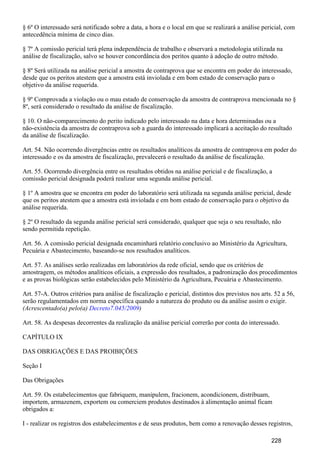 § 6º O interessado será notificado sobre a data, a hora e o local em que se realizará a análise pericial, com
antecedência mínima de cinco dias.
§ 7º A comissão pericial terá plena independência de trabalho e observará a metodologia utilizada na
análise de fiscalização, salvo se houver concordância dos peritos quanto à adoção de outro método.
§ 8º Será utilizada na análise pericial a amostra de contraprova que se encontra em poder do interessado,
desde que os peritos atestem que a amostra está inviolada e em bom estado de conservação para o
objetivo da análise requerida.
§ 9º Comprovada a violação ou o mau estado de conservação da amostra de contraprova mencionada no §
8º, será considerado o resultado da análise de fiscalização.
§ 10. O não-comparecimento do perito indicado pelo interessado na data e hora determinadas ou a
não-existência da amostra de contraprova sob a guarda do interessado implicará a aceitação do resultado
da análise de fiscalização.
Art. 54. Não ocorrendo divergências entre os resultados analíticos da amostra de contraprova em poder do
interessado e os da amostra de fiscalização, prevalecerá o resultado da análise de fiscalização.
Art. 55. Ocorrendo divergência entre os resultados obtidos na análise pericial e de fiscalização, a
comissão pericial designada poderá realizar uma segunda análise pericial.
§ 1º A amostra que se encontra em poder do laboratório será utilizada na segunda análise pericial, desde
que os peritos atestem que a amostra está inviolada e em bom estado de conservação para o objetivo da
análise requerida.
§ 2º O resultado da segunda análise pericial será considerado, qualquer que seja o seu resultado, não
sendo permitida repetição.
Art. 56. A comissão pericial designada encaminhará relatório conclusivo ao Ministério da Agricultura,
Pecuária e Abastecimento, baseando-se nos resultados analíticos.
Art. 57. As análises serão realizadas em laboratórios da rede oficial, sendo que os critérios de
amostragem, os métodos analíticos oficiais, a expressão dos resultados, a padronização dos procedimentos
e as provas biológicas serão estabelecidos pelo Ministério da Agricultura, Pecuária e Abastecimento.
Art. 57-A. Outros critérios para análise de fiscalização e pericial, distintos dos previstos nos arts. 52 a 56,
serão regulamentados em norma específica quando a natureza do produto ou da análise assim o exigir.
(Acrescentado(a) pelo(a) )Decreto7.045/2009
Art. 58. As despesas decorrentes da realização da análise pericial correrão por conta do interessado.
CAPÍTULO IX
DAS OBRIGAÇÕES E DAS PROIBIÇÕES
Seção I
Das Obrigações
Art. 59. Os estabelecimentos que fabriquem, manipulem, fracionem, acondicionem, distribuam,
importem, armazenem, exportem ou comerciem produtos destinados à alimentação animal ficam
obrigados a:
I - realizar os registros dos estabelecimentos e de seus produtos, bem como a renovação desses registros,
228
 
