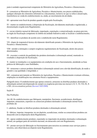 junto à unidade organizacional competente do Ministério da Agricultura, Pecuária e Abastecimento;
II - comunicar ao Ministério da Agricultura, Pecuária e Abastecimento, nos prazos estabelecidos,
qualquer alteração dos elementos informativos e documentais, inclusive no que se refere à desativação,
transferência ou venda do estabelecimento ou, ainda, ao encerramento da atividade;
III - apresentar nota fiscal do produto quando exigido pela fiscalização;
IV - manter no estabelecimento, à disposição da fiscalização, devidamente atualizada e regularizada, a
documentação exigida neste Regulamento;
V - enviar relatório mensal de fabricação, importação, exportação e comercialização, no prazo previsto,
ao órgão de fiscalização competente no âmbito da unidade federativa onde se localizar o estabelecimento;
VI - identificar os produtos de acordo com o estabelecido neste Regulamento;
VII - dispor de responsável técnico devidamente identificado perante o Ministério da Agricultura,
Pecuária e Abastecimento;
VIII - atender a intimação e cumprir exigências regulamentares de fiscalização, dentro dos prazos
determinados;
IX - executar o controle da qualidade dos produtos destinados à alimentação animal, mantendo os
resultados à disposição da fiscalização;
X - manter as instalações e os equipamentos em condições de uso e funcionamento, atendendo as boas
práticas de fabricação e suas finalidades;
XI - armazenar e estocar produtos destinados à alimentação animal com a devida identificação, de modo a
garantir a sua qualidade e integridade; e
XII - comunicar previamente ao Ministério da Agricultura, Pecuária e Abastecimento eventuais reformas,
ampliações ou modificações nas estruturas físicas e equipamentos.
Parágrafo único. O estabelecimento que apenas comercie, armazene ou distribua produtos destinados à
alimentação animal está dispensado de cumprir as exigências previstas nos incisos I, II, V, VI, VII, IX, X
e XII. (Acrescentado(a) pelo(a) )Decreto7.045/2009
Seção II
Das Proibições
Art. 60. Os estabelecimentos que fabriquem, manipulem, fracionem, acondicionem, distribuam,
importem, armazenem, exportem ou comerciem produtos destinados à alimentação animal ficam
proibidos de:
I - adulterar, fraudar ou falsificar produtos destinados à alimentação animal;
II - fabricar, importar, transportar, ter em depósito, acondicionar, rotular ou comercializar produtos em
desacordo com as disposições deste Regulamento;
III - operar estabelecimento produtor, exportador ou importador de produtos destinados à alimentação
animal, em qualquer parte do território nacional, em desacordo com este Regulamento;
IV - prestar serviços de fabricação ou fracionamento para terceiros ou contratar esses serviços junto a
terceiros, sem observância ao disposto neste Regulamento;
229
 
