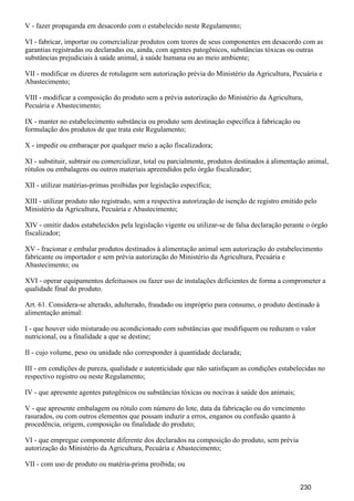 V - fazer propaganda em desacordo com o estabelecido neste Regulamento;
VI - fabricar, importar ou comercializar produtos com teores de seus componentes em desacordo com as
garantias registradas ou declaradas ou, ainda, com agentes patogênicos, substâncias tóxicas ou outras
substâncias prejudiciais à saúde animal, à saúde humana ou ao meio ambiente;
VII - modificar os dizeres de rotulagem sem autorização prévia do Ministério da Agricultura, Pecuária e
Abastecimento;
VIII - modificar a composição do produto sem a prévia autorização do Ministério da Agricultura,
Pecuária e Abastecimento;
IX - manter no estabelecimento substância ou produto sem destinação específica à fabricação ou
formulação dos produtos de que trata este Regulamento;
X - impedir ou embaraçar por qualquer meio a ação fiscalizadora;
XI - substituir, subtrair ou comercializar, total ou parcialmente, produtos destinados à alimentação animal,
rótulos ou embalagens ou outros materiais apreendidos pelo órgão fiscalizador;
XII - utilizar matérias-primas proibidas por legislação específica;
XIII - utilizar produto não registrado, sem a respectiva autorização de isenção de registro emitido pelo
Ministério da Agricultura, Pecuária e Abastecimento;
XIV - omitir dados estabelecidos pela legislação vigente ou utilizar-se de falsa declaração perante o órgão
fiscalizador;
XV - fracionar e embalar produtos destinados à alimentação animal sem autorização do estabelecimento
fabricante ou importador e sem prévia autorização do Ministério da Agricultura, Pecuária e
Abastecimento; ou
XVI - operar equipamentos defeituosos ou fazer uso de instalações deficientes de forma a comprometer a
qualidade final do produto.
Art. 61. Considera-se alterado, adulterado, fraudado ou impróprio para consumo, o produto destinado à
alimentação animal:
I - que houver sido misturado ou acondicionado com substâncias que modifiquem ou reduzam o valor
nutricional, ou a finalidade a que se destine;
II - cujo volume, peso ou unidade não corresponder à quantidade declarada;
III - em condições de pureza, qualidade e autenticidade que não satisfaçam as condições estabelecidas no
respectivo registro ou neste Regulamento;
IV - que apresente agentes patogênicos ou substâncias tóxicas ou nocivas à saúde dos animais;
V - que apresente embalagem ou rótulo com número do lote, data da fabricação ou do vencimento
rasurados, ou com outros elementos que possam induzir a erros, enganos ou confusão quanto à
procedência, origem, composição ou finalidade do produto;
VI - que empregue componente diferente dos declarados na composição do produto, sem prévia
autorização do Ministério da Agricultura, Pecuária e Abastecimento;
VII - com uso de produto ou matéria-prima proibida; ou
230
 