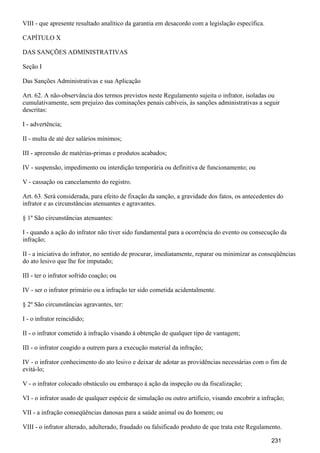 VIII - que apresente resultado analítico da garantia em desacordo com a legislação específica.
CAPÍTULO X
DAS SANÇÕES ADMINISTRATIVAS
Seção I
Das Sanções Administrativas e sua Aplicação
Art. 62. A não-observância dos termos previstos neste Regulamento sujeita o infrator, isoladas ou
cumulativamente, sem prejuízo das cominações penais cabíveis, às sanções administrativas a seguir
descritas:
I - advertência;
II - multa de até dez salários mínimos;
III - apreensão de matérias-primas e produtos acabados;
IV - suspensão, impedimento ou interdição temporária ou definitiva de funcionamento; ou
V - cassação ou cancelamento do registro.
Art. 63. Será considerada, para efeito de fixação da sanção, a gravidade dos fatos, os antecedentes do
infrator e as circunstâncias atenuantes e agravantes.
§ 1º São circunstâncias atenuantes:
I - quando a ação do infrator não tiver sido fundamental para a ocorrência do evento ou consecução da
infração;
II - a iniciativa do infrator, no sentido de procurar, imediatamente, reparar ou minimizar as conseqüências
do ato lesivo que lhe for imputado;
III - ter o infrator sofrido coação; ou
IV - ser o infrator primário ou a infração ter sido cometida acidentalmente.
§ 2º São circunstâncias agravantes, ter:
I - o infrator reincidido;
II - o infrator cometido à infração visando à obtenção de qualquer tipo de vantagem;
III - o infrator coagido a outrem para a execução material da infração;
IV - o infrator conhecimento do ato lesivo e deixar de adotar as providências necessárias com o fim de
evitá-lo;
V - o infrator colocado obstáculo ou embaraço à ação da inspeção ou da fiscalização;
VI - o infrator usado de qualquer espécie de simulação ou outro artifício, visando encobrir a infração;
VII - a infração conseqüências danosas para a saúde animal ou do homem; ou
VIII - o infrator alterado, adulterado, fraudado ou falsificado produto de que trata este Regulamento.
231
 