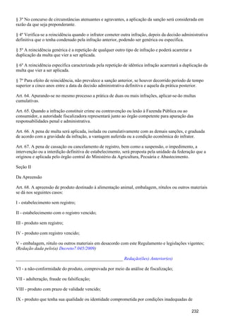 § 3º No concurso de circunstâncias atenuantes e agravantes, a aplicação da sanção será considerada em
razão da que seja preponderante.
§ 4º Verifica-se a reincidência quando o infrator cometer outra infração, depois da decisão administrativa
definitiva que o tenha condenado pela infração anterior, podendo ser genérica ou específica.
§ 5º A reincidência genérica é a repetição de qualquer outro tipo de infração e poderá acarretar a
duplicação da multa que vier a ser aplicada.
§ 6º A reincidência específica caracterizada pela repetição de idêntica infração acarretará a duplicação da
multa que vier a ser aplicada.
§ 7º Para efeito de reincidência, não prevalece a sanção anterior, se houver decorrido período de tempo
superior a cinco anos entre a data da decisão administrativa definitiva e aquela da prática posterior.
Art. 64. Apurando-se no mesmo processo a prática de duas ou mais infrações, aplicar-se-ão multas
cumulativas.
Art. 65. Quando a infração constituir crime ou contravenção ou lesão à Fazenda Pública ou ao
consumidor, a autoridade fiscalizadora representará junto ao órgão competente para apuração das
responsabilidades penal e administrativa.
Art. 66. A pena de multa será aplicada, isolada ou cumulativamente com as demais sanções, e graduada
de acordo com a gravidade da infração, a vantagem auferida ou a condição econômica do infrator.
Art. 67. A pena de cassação ou cancelamento de registro, bem como a suspensão, o impedimento, a
intervenção ou a interdição definitiva de estabelecimento, será proposta pela unidade da federação que a
originou e aplicada pelo órgão central do Ministério da Agricultura, Pecuária e Abastecimento.
Seção II
Da Apreensão
Art. 68. A apreensão de produto destinado à alimentação animal, embalagem, rótulos ou outros materiais
se dá nos seguintes casos:
I - estabelecimento sem registro;
II - estabelecimento com o registro vencido;
III - produto sem registro;
IV - produto com registro vencido;
V - embalagem, rótulo ou outros materiais em desacordo com este Regulamento e legislações vigentes;
(Redação dada pelo(a) )Decreto7.045/2009
_______________________________________________ Redação(ões) Anterior(es)
VI - a não-conformidade do produto, comprovada por meio da análise de fiscalização;
VII - adulteração, fraude ou falsificação;
VIII - produto com prazo de validade vencido;
IX - produto que tenha sua qualidade ou identidade comprometida por condições inadequadas de
232
 