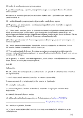 fabricação, de acondicionamento e de armazenagem;
X - produto sem destinação específica, impróprio à fabricação ou incompatível com a atividade do
estabelecimento;
XI - produto ou sua embalagem em desacordo com o disposto neste Regulamento e nas legislações
complementares; ou
XII - produto fabricado com componentes não aprovados quando do seu registro.
§ 1º A apreensão será feita mediante a lavratura do correspondente termo, observados os requisitos
previstos neste Regulamento.
§ 2º Quando houver manifesto indício de alteração ou adulteração de produto destinado à alimentação
animal, a apreensão como medida prevista em programa específico de monitoramento deverá ser
acompanhada da colheita de amostra para efeito de análise de fiscalização, devendo o produto ser liberado
pela autoridade competente quando não ficar comprovada qualquer infração.
§ 3º Os bens apreendidos deverão ficar sob a guarda do seu detentor que, mediante termo próprio, será
nomeado depositário.
§ 4º Os bens apreendidos não poderão ser vendidos, utilizados, substituídos ou subtraídos, total ou
parcialmente, ficando a remoção a critério da fiscalização.
§ 5º A recusa injustificada do detentor do produto apreendido ao encargo de depositário caracteriza
embaraço à ação da fiscalização, sujeitando-o às sanções legalmente estabelecidas, devendo neste caso ser
lavrado o auto de infração.
§ 6º A apreensão do produto, como medida preventiva, durará o tempo necessário à realização de testes,
provas, análises ou outras providências requeridas.
Seção III
Da Interdição
Art. 69. A interdição, total ou parcial, de estabelecimento será aplicada de forma temporária e realizada
nos seguintes casos:
I - exercício de atividade sem o devido registro ou com o registro vencido;
II - descumprimento de exigências estabelecidas em ação de fiscalização;
III - instalações inadequadas;
IV - condições higiênico-sanitárias insatisfatórias, observadas as disposições constantes deste
Regulamento;
V - atividade incompatível com o registro;
VI - adulteração ou falsificação de produto; ou (Redação dada pelo(a) )Decreto7.045/2009
_______________________________________________ Redação(ões) Anterior(es)
VII - utilização de produtos proibidos.
§ 1º No ato da interdição, deverá ser estabelecido o seu prazo e as exigências para a liberação do
estabelecimento.
233
 