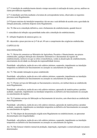 § 2º A interdição do estabelecimento durará o tempo necessário à realização de testes, provas, análises ou
outras providências requeridas.
§ 3º A interdição será feita mediante a lavratura do correspondente termo, observados os requisitos
previstos neste Regulamento.
§ 4º O prazo máximo de interdição temporária é de um ano e será definido de acordo com a gravidade da
infração praticada, conforme disposto neste Regulamento.
Art. 70. Dar-se-á a interdição definitiva, com o fechamento do estabelecimento, quando houver:
I - reincidência de infração cuja penalidade tenha sido a interdição do estabelecimento;
II - infração freqüente de natureza grave; ou
III - decorrido o prazo previsto no § 4º do art. 69 sem o cumprimento das exigências estabelecidas.
CAPÍTULO XI
DAS INFRAÇÕES
Art. 71. Deixar de comunicar ao Ministério da Agricultura, Pecuária e Abastecimento, nos prazos
estabelecidos, qualquer alteração dos elementos informativos e documentais de registro do
estabelecimento, inclusive no que se refere à transferência, venda ou desativação do estabelecimento,
encerramento da atividade ou alteração da responsabilidade técnica:
Penalidade - advertência, multa de um a três salários mínimos, suspensão, impedimento ou interdição
temporária ou definitiva de funcionamento ou cassação ou cancelamento do registro.
Art. 72. Não atender intimação no prazo estabelecido:
Penalidade - advertência, multa de um a três salários mínimos, suspensão, impedimento ou interdição
temporária ou definitiva de funcionamento ou cassação ou cancelamento do registro.
Art. 73. Prestar serviços de fabricação ou fracionamento a terceiros, em inobservância ao estabelecido
neste Regulamento:
Penalidade - advertência, multa de um a três salários mínimos, apreensão de matéria-prima e produto
acabado, suspensão, impedimento ou interdição temporária ou definitiva de funcionamento ou cassação
ou cancelamento do registro.
Art. 74. Contratar serviços de fabricação ou fracionamento de terceiros, sem observância ao estabelecido
neste Regulamento:
Penalidade - advertência, multa de um a três salários mínimos, apreensão de matéria-prima e produto
acabado, suspensão, impedimento ou interdição temporária ou definitiva de funcionamento ou cassação
ou cancelamento do registro.
Art. 75. Não dispor de documentação exigida neste Regulamento no estabelecimento, ou apresentar
documentação com irregularidades:
Penalidade - advertência, multa de um a três salários mínimos, suspensão, impedimento ou interdição
temporária ou definitiva de funcionamento ou cassação ou cancelamento do registro.
Art. 76. Não fornecer relatório mensal de produção, importação, exportação e comercialização nos prazos
determinados:
234
 