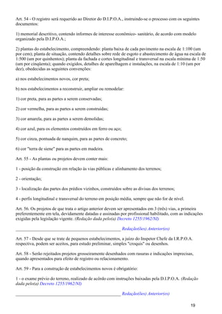 Art. 54 - O registro será requerido ao Diretor do D.I.P.O.A., instruindo-se o processo com os seguintes
documentos:
1) memorial descritivo, contendo informes de interesse econômico- sanitário, de acordo com modelo
organizado pela D.I.P.O.A.;
2) plantas do estabelecimento, compreendendo: planta baixa de cada pavimento na escala de 1:100 (um
por cem); planta de situação, contendo detalhes sobre rede de esgoto e abastecimento de água na escala de
1:500 (um por quinhentos); planta da fachada e cortes longitudinal e transversal na escala mínima de 1:50
(um por cinqüenta); quando exigidos, detalhes de aparelhagem e instalações, na escala de 1:10 (um por
dez), obedecidas as seguintes convenções:
a) nos estabelecimentos novos, cor preta;
b) nos estabelecimentos a reconstruir, ampliar ou remodelar:
1) cor preta, para as partes a serem conservadas;
2) cor vermelha, para as partes a serem construídas;
3) cor amarela, para as partes a serem demolidas;
4) cor azul, para os elementos construídos em ferro ou aço;
5) cor cinza, pontuada de nanquim, para as partes de concreto;
6) cor "terra de siene" para as partes em madeira.
Art. 55 - As plantas ou projetos devem conter mais:
1 - posição da construção em relação às vias públicas e alinhamento dos terrenos;
2 - orientação;
3 - localização das partes dos prédios vizinhos, construídos sobre as divisas dos terrenos;
4 - perfis longitudinal e transversal do terreno em posição média, sempre que não for de nível.
Art. 56. Os projetos de que trata o artigo anterior devem ser apresentados em 3 (três) vias, a primeira
preferentemente em tela, devidamente datadas e assinadas por profissional habilitado, com as indicações
exigidas pela legislação vigente. (Redação dada pelo(a) Decreto 1255/1962/NI)
_______________________________________________ Redação(ões) Anterior(es)
Art. 57 - Desde que se trate de pequenos estabelecimentos, a juízo do Inspetor Chefe da I.R.P.O.A.
respectiva, podem ser aceitos, para estudo preliminar, simples "croquis" ou desenhos.
Art. 58 - Serão rejeitados projetos grosseiramente desenhados com rasuras e indicações imprecisas,
quando apresentados para efeito de registro ou relacionamento.
Art. 59 - Para a construção de estabelecimentos novos é obrigatório:
1 - o exame prévio do terreno, realizado de acôrdo com instruções baixadas pela D.I.P.O.A. (Redação
dada pelo(a) Decreto 1255/1962/NI)
_______________________________________________ Redação(ões) Anterior(es)
19
 