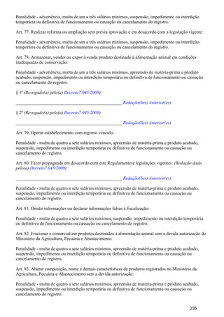 Penalidade - advertência, multa de um a três salários mínimos, suspensão, impedimento ou interdição
temporária ou definitiva de funcionamento ou cassação ou cancelamento do registro.
Art. 77. Realizar reforma ou ampliação sem prévia aprovação e em desacordo com a legislação vigente:
Penalidade - advertência, multa de um a três salários mínimos, suspensão, impedimento ou interdição
temporária ou definitiva de funcionamento ou cassação ou cancelamento do registro.
Art. 78. Armazenar, vender ou expor à venda produto destinado à alimentação animal em condições
inadequadas de conservação:
Penalidade - advertência, multa de um a três salários mínimos, apreensão de matéria-prima e produto
acabado, suspensão, impedimento ou interdição temporária ou definitiva de funcionamento ou cassação
ou cancelamento do registro.
§ 1º (Revogado(a) pelo(a) )Decreto7.045/2009
_______________________________________________ Redação(ões) Anterior(es)
§ 2º (Revogado(a) pelo(a) )Decreto7.045/2009
_______________________________________________ Redação(ões) Anterior(es)
Art. 79. Operar estabelecimento com registro vencido:
Penalidade - multa de quatro a sete salários mínimos, apreensão de matéria-prima e produto acabado,
suspensão, impedimento ou interdição temporária ou definitiva de funcionamento ou cassação ou
cancelamento do registro.
Art. 80. Fazer propaganda em desacordo com este Regulamento e legislações vigentes: (Redação dada
pelo(a) )Decreto7.045/2009
_______________________________________________ Redação(ões) Anterior(es)
Penalidade - multa de quatro a sete salários mínimos, apreensão de matéria-prima e produto acabado,
suspensão, impedimento ou interdição temporária ou definitiva de funcionamento ou cassação ou
cancelamento do registro.
Art. 81. Omitir informações ou declarar informações falsas à fiscalização:
Penalidade - multa de quatro a sete salários mínimos, suspensão, impedimento ou interdição temporária
ou definitiva de funcionamento ou cassação ou cancelamento do registro.
Art. 82. Fracionar e comercializar produtos destinados à alimentação animal sem a devida autorização do
Ministério da Agricultura, Pecuária e Abastecimento:
Penalidade - multa de quatro a sete salários mínimos, apreensão de matéria-prima e produto acabado,
suspensão, impedimento ou interdição temporária ou definitiva de funcionamento ou cassação ou
cancelamento do registro.
Art. 83. Alterar composição, nome e demais características de produtos registrados no Ministério da
Agricultura, Pecuária e Abastecimento sem a devida autorização:
Penalidade - multa de quatro a sete salários mínimos, apreensão de matéria-prima e produto acabado,
suspensão, impedimento ou interdição temporária ou definitiva de funcionamento ou cassação ou
cancelamento do registro.
235
 
