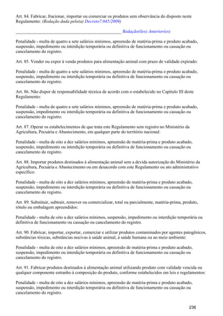 Art. 84. Fabricar, fracionar, importar ou comerciar os produtos sem observância do disposto neste
Regulamento: (Redação dada pelo(a) )Decreto7.045/2009
_______________________________________________ Redação(ões) Anterior(es)
Penalidade - multa de quatro a sete salários mínimos, apreensão de matéria-prima e produto acabado,
suspensão, impedimento ou interdição temporária ou definitiva de funcionamento ou cassação ou
cancelamento do registro.
Art. 85. Vender ou expor à venda produtos para alimentação animal com prazo de validade expirado:
Penalidade - multa de quatro a sete salários mínimos, apreensão de matéria-prima e produto acabado,
suspensão, impedimento ou interdição temporária ou definitiva de funcionamento ou cassação ou
cancelamento do registro.
Art. 86. Não dispor de responsabilidade técnica de acordo com o estabelecido no Capítulo III deste
Regulamento:
Penalidade - multa de quatro a sete salários mínimos, apreensão de matéria-prima e produto acabado,
suspensão, impedimento ou interdição temporária ou definitiva de funcionamento ou cassação ou
cancelamento do registro.
Art. 87. Operar os estabelecimentos de que trata este Regulamento sem registro no Ministério da
Agricultura, Pecuária e Abastecimento, em qualquer parte do território nacional:
Penalidade - multa de oito a dez salários mínimos, apreensão de matéria-prima e produto acabado,
suspensão, impedimento ou interdição temporária ou definitiva de funcionamento ou cassação ou
cancelamento do registro.
Art. 88. Importar produtos destinados à alimentação animal sem a devida autorização do Ministério da
Agricultura, Pecuária e Abastecimento ou em desacordo com este Regulamento ou ato administrativo
específico:
Penalidade - multa de oito a dez salários mínimos, apreensão de matéria-prima e produto acabado,
suspensão, impedimento ou interdição temporária ou definitiva de funcionamento ou cassação ou
cancelamento do registro.
Art. 89. Substituir, subtrair, remover ou comercializar, total ou parcialmente, matéria-prima, produto,
rótulo ou embalagem apreendidos:
Penalidade - multa de oito a dez salários mínimos, suspensão, impedimento ou interdição temporária ou
definitiva de funcionamento ou cassação ou cancelamento do registro.
Art. 90. Fabricar, importar, exportar, comerciar e utilizar produtos contaminados por agentes patogênicos,
substâncias tóxicas, substâncias nocivas à saúde animal, à saúde humana ou ao meio ambiente:
Penalidade - multa de oito a dez salários mínimos, apreensão de matéria-prima e produto acabado,
suspensão, impedimento ou interdição temporária ou definitiva de funcionamento ou cassação ou
cancelamento do registro.
Art. 91. Fabricar produtos destinados à alimentação animal utilizando produto com validade vencida ou
qualquer componente estranho à composição do produto, conforme estabelecidos em leis e regulamentos:
Penalidade - multa de oito a dez salários mínimos, apreensão de matéria-prima e produto acabado,
suspensão, impedimento ou interdição temporária ou definitiva de funcionamento ou cassação ou
cancelamento do registro.
236
 