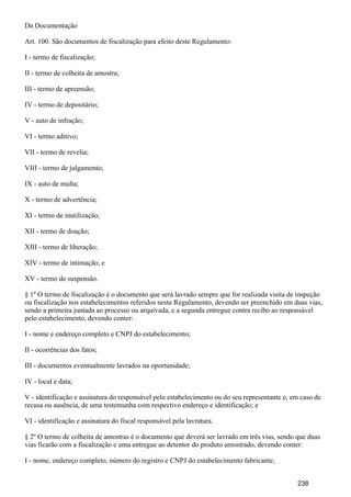 Da Documentação
Art. 100. São documentos de fiscalização para efeito deste Regulamento:
I - termo de fiscalização;
II - termo de colheita de amostra;
III - termo de apreensão;
IV - termo de depositário;
V - auto de infração;
VI - termo aditivo;
VII - termo de revelia;
VIII - termo de julgamento;
IX - auto de multa;
X - termo de advertência;
XI - termo de inutilização;
XII - termo de doação;
XIII - termo de liberação;
XIV - termo de intimação; e
XV - termo de suspensão.
§ 1º O termo de fiscalização é o documento que será lavrado sempre que for realizada visita de inspeção
ou fiscalização nos estabelecimentos referidos neste Regulamento, devendo ser preenchido em duas vias,
sendo a primeira juntada ao processo ou arquivada, e a segunda entregue contra recibo ao responsável
pelo estabelecimento, devendo conter:
I - nome e endereço completo e CNPJ do estabelecimento;
II - ocorrências dos fatos;
III - documentos eventualmente lavrados na oportunidade;
IV - local e data;
V - identificação e assinatura do responsável pelo estabelecimento ou do seu representante e, em caso de
recusa ou ausência, de uma testemunha com respectivo endereço e identificação; e
VI - identificação e assinatura do fiscal responsável pela lavratura.
§ 2º O termo de colheita de amostras é o documento que deverá ser lavrado em três vias, sendo que duas
vias ficarão com a fiscalização e uma entregue ao detentor do produto amostrado, devendo conter:
I - nome, endereço completo, número do registro e CNPJ do estabelecimento fabricante;
238
 