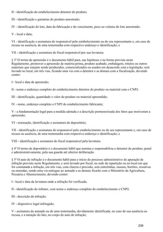 II - identificação do estabelecimento detentor do produto;
III - identificação e garantias do produto amostrado;
IV - identificação do lote, data da fabricação e do vencimento, peso ou volume do lote amostrado;
V - local e data;
VI - identificação e assinatura do responsável pelo estabelecimento ou do seu representante e, em caso de
recusa ou ausência, de uma testemunha com respectivo endereço e identificação; e
VII - identificação e assinatura do fiscal responsável por sua lavratura.
§ 3º O termo de apreensão é o documento hábil para, nas hipóteses e na forma prevista neste
Regulamento, promover a apreensão de matéria-prima, produto acabado, embalagem, rótulos ou outros
materiais que estejam sendo produzidos, comercializados ou usados em desacordo com a legislação; será
lavrado no local, em três vias, ficando uma via com o detentor e as demais com a fiscalização, devendo
conter:
I - local e data da apreensão;
II - nome e endereço completo do estabelecimento detentor do produto ou material com o CNPJ;
III - identificação, quantidade e valor do produto ou material apreendido;
IV - nome, endereço completo e CNPJ do estabelecimento fabricante;
V - a fundamentação legal para a medida adotada e a descrição pormenorizada dos fatos que motivaram a
apreensão;
VI - nomeação, identificação e assinatura do depositário;
VII - identificação e assinatura do responsável pelo estabelecimento ou do seu representante e, em caso de
recusa ou ausência, de uma testemunha com respectivo endereço e identificação; e
VIII - identificação e assinatura do fiscal responsável pela lavratura.
§ 4º O termo de depositário é o documento hábil que nomina e responsabiliza o detentor do produto, penal
e administrativamente, pela sua guarda até ulterior deliberação.
§ 5º O auto de infração é o documento hábil para o início do processo administrativo de apuração de
infração previsto neste Regulamento, e será lavrado por fiscal, na sede da repartição ou no local em que
for constatada a infração, em três vias, com clareza e precisão, sem entrelinhas, rasuras, borrões, ressalvas
ou emendas, sendo uma via entregue ao autuado e as demais ficarão com o Ministério da Agricultura,
Pecuária e Abastecimento, devendo conter:
I - local e data da lavratura onde a infração foi verificada;
II - identificação do infrator, com nome e endereço completo do estabelecimento e CNPJ;
III - descrição da infração;
IV - dispositivo legal infringido;
V - assinatura do autuado ou de uma testemunha, devidamente identificada, no caso de sua ausência ou
recusa, e a menção do fato, no corpo do auto de infração;
239
 