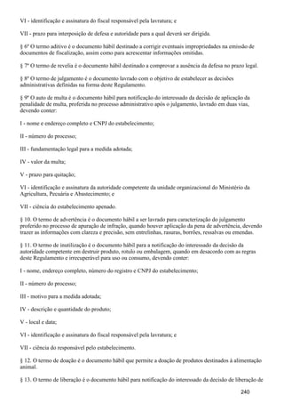 VI - identificação e assinatura do fiscal responsável pela lavratura; e
VII - prazo para interposição de defesa e autoridade para a qual deverá ser dirigida.
§ 6º O termo aditivo é o documento hábil destinado a corrigir eventuais impropriedades na emissão de
documentos de fiscalização, assim como para acrescentar informações omitidas.
§ 7º O termo de revelia é o documento hábil destinado a comprovar a ausência da defesa no prazo legal.
§ 8º O termo de julgamento é o documento lavrado com o objetivo de estabelecer as decisões
administrativas definidas na forma deste Regulamento.
§ 9º O auto de multa é o documento hábil para notificação do interessado da decisão de aplicação da
penalidade de multa, proferida no processo administrativo após o julgamento, lavrado em duas vias,
devendo conter:
I - nome e endereço completo e CNPJ do estabelecimento;
II - número do processo;
III - fundamentação legal para a medida adotada;
IV - valor da multa;
V - prazo para quitação;
VI - identificação e assinatura da autoridade competente da unidade organizacional do Ministério da
Agricultura, Pecuária e Abastecimento; e
VII - ciência do estabelecimento apenado.
§ 10. O termo de advertência é o documento hábil a ser lavrado para caracterização do julgamento
proferido no processo de apuração de infração, quando houver aplicação da pena de advertência, devendo
trazer as informações com clareza e precisão, sem entrelinhas, rasuras, borrões, ressalvas ou emendas.
§ 11. O termo de inutilização é o documento hábil para a notificação do interessado da decisão da
autoridade competente em destruir produto, rotulo ou embalagem, quando em desacordo com as regras
deste Regulamento e irrecuperável para uso ou consumo, devendo conter:
I - nome, endereço completo, número do registro e CNPJ do estabelecimento;
II - número do processo;
III - motivo para a medida adotada;
IV - descrição e quantidade do produto;
V - local e data;
VI - identificação e assinatura do fiscal responsável pela lavratura; e
VII - ciência do responsável pelo estabelecimento.
§ 12. O termo de doação é o documento hábil que permite a doação de produtos destinados à alimentação
animal.
§ 13. O termo de liberação é o documento hábil para notificação do interessado da decisão de liberação de
240
 