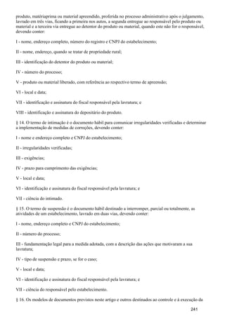 produto, matériaprima ou material apreendido, proferida no processo administrativo após o julgamento,
lavrado em três vias, ficando a primeira nos autos, a segunda entregue ao responsável pelo produto ou
material e a terceira via entregue ao detentor do produto ou material, quando este não for o responsável,
devendo conter:
I - nome, endereço completo, número do registro e CNPJ do estabelecimento;
II - nome, endereço, quando se tratar de propriedade rural;
III - identificação do detentor do produto ou material;
IV - número do processo;
V - produto ou material liberado, com referência ao respectivo termo de apreensão;
VI - local e data;
VII - identificação e assinatura do fiscal responsável pela lavratura; e
VIII - identificação e assinatura do depositário do produto.
§ 14. O termo de intimação é o documento hábil para comunicar irregularidades verificadas e determinar
a implementação de medidas de correções, devendo conter:
I - nome e endereço completo e CNPJ do estabelecimento;
II - irregularidades verificadas;
III - exigências;
IV - prazo para cumprimento das exigências;
V - local e data;
VI - identificação e assinatura do fiscal responsável pela lavratura; e
VII - ciência do intimado.
§ 15. O termo de suspensão é o documento hábil destinado a interromper, parcial ou totalmente, as
atividades de um estabelecimento, lavrado em duas vias, devendo conter:
I - nome, endereço completo e CNPJ do estabelecimento;
II - número do processo;
III - fundamentação legal para a medida adotada, com a descrição das ações que motivaram a sua
lavratura;
IV - tipo de suspensão e prazo, se for o caso;
V - local e data;
VI - identificação e assinatura do fiscal responsável pela lavratura; e
VII - ciência do responsável pelo estabelecimento.
§ 16. Os modelos de documentos previstos neste artigo e outros destinados ao controle e à execução da
241
 