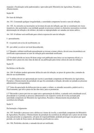 inspeção e fiscalização serão padronizados e aprovados pelo Ministério da Agricultura, Pecuária e
Abastecimento.
Seção III
Do Auto de Infração
Art. 101. Constatada qualquer irregularidade, a autoridade competente lavrará o auto de infração.
Art. 102. As omissões ou incorreções na lavratura do auto de infração, que não se constituem em vícios
insanáveis, não acarretarão a sua nulidade quando no processo constar os elementos necessários à correta
determinação da infração e do infrator, devendo as impropriedades ser sanadas em termo aditivo.
Art. 103. O infrator será notificado para ciência expressa do auto de infração:
I - pessoalmente;
II - via postal com aviso de recebimento; ou
III - por edital, se estiver em local desconhecido.
§ 1º Quando o infrator notificado pessoalmente se recusar a tomar ciência, deverá essa circunstância ser
certificada expressamente no auto de infração pela autoridade notificante.
§ 2º O edital referido no inciso III deste artigo será publicado uma única vez na imprensa oficial, e o
infrator terá o prazo de cinco dias da data de sua publicação para tomar ciência do auto de infração.
Seção IV
Da Defesa e da Revelia
Art. 104. O infrator poderá apresentar defesa do auto de infração, no prazo de quinze dias, contados da
data do seu recebimento.
§ 1º A defesa deverá ser apresentada por escrito à autoridade competente do Ministério da Agricultura,
Pecuária e Abastecimento da jurisdição em que foi constatada a infração, devendo ser juntada ao processo
administrativo correspondente.
§ 2º Antes da apreciação da defesa prevista no caput, o relator, se entender necessário, poderá ouvir o
fiscal autuante, que terá o prazo de dez dias úteis, para se pronunciar.
§ 3º Decorrido o prazo previsto no caput sem a apresentação de defesa, o autuado será considerado revel,
procedendo-se à juntada ao processo administrativo do respectivo termo de revelia assinado pela
autoridade competente do Ministério da Agricultura, Pecuária e Abastecimento da jurisdição da
ocorrência da infração.
Seção V
Da Instrução e Julgamento
Art. 105. Instruído o processo com a defesa ou o termo de revelia, a autoridade competente do Ministério
da Agricultura, Pecuária e Abastecimento da jurisdição da ocorrência da infração terá o prazo de até trinta
dias para proceder ao julgamento, sob pena de responsabilidade, podendo prorrogar esse prazo por igual
período, em razão de força maior, devidamente justificada nos autos.
Art. 106. Proferida a decisão, o autuado deverá ser notificado.
242
 