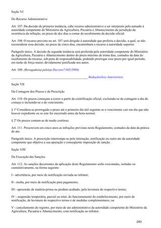 Seção VI
Do Recurso Administrativo
Art. 107. Da decisão de primeira instância, cabe recurso administrativo a ser interposto pelo autuado à
autoridade competente do Ministério da Agricultura, Pecuária e Abastecimento da jurisdição da
ocorrência da infração, no prazo de dez dias a contar do recebimento da decisão oficial.
Art. 108. O recurso previsto no art. 107 será dirigido à autoridade que proferiu a decisão, a qual, se não
reconsiderar essa decisão, no prazo de cinco dias, encaminhará o recurso à autoridade superior.
Parágrafo único. A decisão de segunda instância será proferida pela autoridade competente do Ministério
da Agricultura, Pecuária e Abastecimento dentro do prazo máximo de trinta dias, contados da data do
recebimento do recurso, sob pena de responsabilidade, podendo prorrogar esse prazo por igual período,
em razão de força maior, devidamente justificada nos autos.
Art. 109. (Revogado(a) pelo(a) )Decreto7.045/2009
_______________________________________________ Redação(ões) Anterior(es)
Seção VII
Da Contagem dos Prazos e da Prescrição
Art. 110. Os prazos começam a correr a partir da cientificação oficial, excluindo-se da contagem o dia do
começo e incluindo-se o do vencimento.
§ 1º Considera-se prorrogado o prazo até o primeiro dia útil seguinte se o vencimento cair em dia que não
houver expediente ou se este for encerrado antes da hora normal.
§ 2º Os prazos contam-se de modo contínuo.
Art. 111. Prescrevem em cinco anos as infrações previstas neste Regulamento, contados da data da prática
do ato.
Parágrafo único. A prescrição interrompe-se pela intimação, notificação ou outro ato da autoridade
competente que objetive a sua apuração e conseqüente imposição de sanção.
Seção VIII
Da Execução das Sanções
Art. 112. As sanções decorrentes da aplicação deste Regulamento serão executadas, isoladas ou
cumulativamente, na forma seguinte:
I - advertência, por meio de notificação enviada ao infrator;
II - multa, por meio de notificação para pagamento;
III - apreensão de matéria-prima ou produto acabado, pela lavratura do respectivo termo;
IV - suspensão temporária, parcial ou total, do funcionamento do estabelecimento, por meio de
notificação, de lavratura do respectivo termo e de medidas complementares; ou
V - cancelamento do registro, por meio de ato administrativo da autoridade competente do Ministério da
Agricultura, Pecuária e Abastecimento, com notificação ao infrator.
243
 