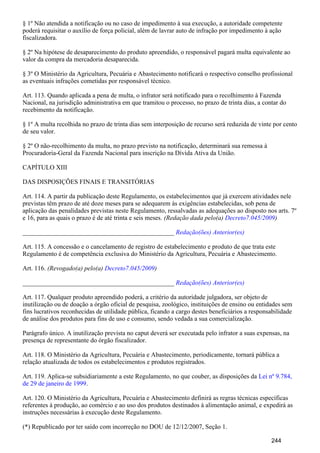 § 1º Não atendida a notificação ou no caso de impedimento à sua execução, a autoridade competente
poderá requisitar o auxílio de força policial, além de lavrar auto de infração por impedimento à ação
fiscalizadora.
§ 2º Na hipótese de desaparecimento do produto apreendido, o responsável pagará multa equivalente ao
valor da compra da mercadoria desaparecida.
§ 3º O Ministério da Agricultura, Pecuária e Abastecimento notificará o respectivo conselho profissional
as eventuais infrações cometidas por responsável técnico.
Art. 113. Quando aplicada a pena de multa, o infrator será notificado para o recolhimento à Fazenda
Nacional, na jurisdição administrativa em que tramitou o processo, no prazo de trinta dias, a contar do
recebimento da notificação.
§ 1º A multa recolhida no prazo de trinta dias sem interposição de recurso será reduzida de vinte por cento
de seu valor.
§ 2º O não-recolhimento da multa, no prazo previsto na notificação, determinará sua remessa à
Procuradoria-Geral da Fazenda Nacional para inscrição na Dívida Ativa da União.
CAPÍTULO XIII
DAS DISPOSIÇÕES FINAIS E TRANSITÓRIAS
Art. 114. A partir da publicação deste Regulamento, os estabelecimentos que já exercem atividades nele
previstas têm prazo de até doze meses para se adequarem às exigências estabelecidas, sob pena de
aplicação das penalidades previstas neste Regulamento, ressalvadas as adequações ao disposto nos arts. 7º
e 16, para as quais o prazo é de até trinta e seis meses. (Redação dada pelo(a) )Decreto7.045/2009
_______________________________________________ Redação(ões) Anterior(es)
Art. 115. A concessão e o cancelamento de registro de estabelecimento e produto de que trata este
Regulamento é de competência exclusiva do Ministério da Agricultura, Pecuária e Abastecimento.
Art. 116. (Revogado(a) pelo(a) )Decreto7.045/2009
_______________________________________________ Redação(ões) Anterior(es)
Art. 117. Qualquer produto apreendido poderá, a critério da autoridade julgadora, ser objeto de
inutilização ou de doação a órgão oficial de pesquisa, zoológico, instituições de ensino ou entidades sem
fins lucrativos reconhecidas de utilidade pública, ficando a cargo destes beneficiários a responsabilidade
de análise dos produtos para fins de uso e consumo, sendo vedada a sua comercialização.
Parágrafo único. A inutilização prevista no caput deverá ser executada pelo infrator a suas expensas, na
presença de representante do órgão fiscalizador.
Art. 118. O Ministério da Agricultura, Pecuária e Abastecimento, periodicamente, tornará pública a
relação atualizada de todos os estabelecimentos e produtos registrados.
Art. 119. Aplica-se subsidiariamente a este Regulamento, no que couber, as disposições da Lei nº 9.784,
.de 29 de janeiro de 1999
Art. 120. O Ministério da Agricultura, Pecuária e Abastecimento definirá as regras técnicas específicas
referentes à produção, ao comércio e ao uso dos produtos destinados à alimentação animal, e expedirá as
instruções necessárias à execução deste Regulamento.
(*) Republicado por ter saído com incorreção no DOU de 12/12/2007, Seção 1.
244
 