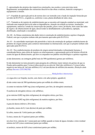 2 - apresentação dos projetos das respectivas construções, nas escalas e cores previstas neste
Regulamento, acompanhados dos memoriais descritivos das obras a realizar, material a empregar e
equipamento a instalar.
§ 1º - O pedido de aprovação prévia do terreno deve ser instruído com o laudo de inspeção fornecido por
servidor da D.I.P.O.A., exigindo-se, conforme o caso, planta detalhada de toda a área.
§ 2º - Tratando-se de registro de estabelecimento que se encontra sob inspeção estadual ou municipal, será
realizada uma inspeção prévia de todas as dependências, situação em relação ao terreno, instalações,
equipamento, natureza e estado de conservação das paredes, pisos e tetos, pé-direito, bem como das redes
de esgoto e de abastecimento de água, descrevendo-se detalhadamente a procedência, captação,
distribuição, canalização e escoadouro.
Art. 60 - As firmas construtoras não darão início à construção de estabelecimentos sujeitos à Inspeção
Federal, sem que os projetos tenham sido previamente aprovados pela D.I.P.O.A.
Art. 61 - As autoridades municipais não permitirão o início da construção de qualquer estabelecimento de
produtos de origem animal, para comércio interestadual ou internacional, sem que os projetos tenham sido
aprovados pela D.I.P.O.A.
Art. 62 - Nos estabelecimentos de produtos de origem animal destinados à alimentação humana, é
considerada básica, para efeito de registro ou relacionamento, a apresentação prévia de boletim oficial de
exame da água de abastecimento, que deve se enquadrar nos padrões microbiológico e químico seguintes:
a) não demonstrar, na contagem global mais de 500 (quinhentos) germes por mililitros;
b) não demonstrar no teste presuntivo para pesquisa de coliformes maior número de germes do que os
fixados pelos padrões para 5 (cinco) tubos positivos na série de 10ml (dez mililitros) e 5 (cinco) tubos
negativos nas séries de 1ml (um mililitro) e 0,1 ml (um décimo de mililitro) da amostra. (Redação dada
pelo(a) Decreto 1255/1962/NI)
_______________________________________________ Redação(ões) Anterior(es)
c) a água deve ser límpida, incolor, sem cheiro e de sabor próprio, agradável;
d) não conter mais de 500 (quinhentas) partes por milhão de sólidos totais;
e) conter no máximo 0,005 mg (cinco miligramas), por litro, de nitrogênio amoniacal;
f) ausência de nitrogênio nitroso e de sulfídrico;
g) no máximo 0,002 mg (dois miligramas) de nitrogênio nítrico, por litro;
h) no máximo 0,002 mg (dois miligramas) de matéria orgânica, por litro;
i) grau de dureza inferior a 20 (vinte);
j) chumbo, menos de 0,1 (um décimo) de parte por milhão;
k) cobre, menos de 3 (três) partes por milhão;
l) zinco, menos de 15 (quinze) partes por milhão;
m) cloro livre, máximo de 1 (uma) parte por milhão quando se tratar de águas cloradas e cloro residual
mínimo de 0,05 (cinco centésimas) partes por milhão;
n) arsênico, menos de 0,05 (cinco centésimas) partes por milhão;
20
 