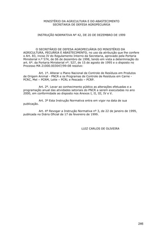 MINISTÉRIO DA AGRICULTURA E DO ABASTECIMENTO
SECRETARIA DE DEFESA AGROPECUÁRIA
INSTRUÇÃO NORMATIVA Nº 42, DE 20 DE DEZEMBRO DE 1999
O SECRETÁRIO DE DEFESA AGROPECUÁRIA DO MINISTÉRIO DA
AGRICULTURA, PECUÁRIA E ABASTECIMENTO, no uso da atribuição que lhe confere
o Art. 83, inciso IV do Regulamento Interno da Secretaria, aprovado pela Portaria
Ministerial n.º 574, de 06 de dezembro de 1998, tendo em vista a determinação do
art. 6º. da Portaria Ministerial nº. 527, de 15 de agosto de 1995 e o disposto no
Processo MA 21000.003047/99-08 resolve:
Art. 1º. Alterar o Plano Nacional de Controle de Resíduos em Produtos
de Origem Animal - PNCR e os Programas de Controle de Resíduos em Carne -
PCRC, Mel – PCRM, Leite – PCRL e Pescado – PCRP.
Art. 2º. Levar ao conhecimento público as alterações efetuadas e a
programação anual das atividades setoriais do PNCR a serem executadas no ano
2000, em conformidade ao disposto nos Anexos I, II, III, IV e V.
Art. 3º Esta Instrução Normativa entra em vigor na data de sua
publicação.
Art. 4º Revogar a Instrução Normativa nº 3, de 22 de janeiro de 1999,
publicada no Diário Oficial de 17 de fevereiro de 1999.
LUIZ CARLOS DE OLIVEIRA
246
 