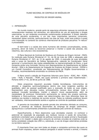 ANEXO I
PLANO NACIONAL DE CONTROLE DE RESÍDUOS EM
PRODUTOS DE ORIGEM ANIMAL
1 - INTRODUÇÃO
No mundo moderno, grande parte da segurança alimentar repousa no controle de
remanescentes residuais nos alimentos, em decorrência do uso de pesticidas e drogas
veterinárias, ou por acidentes envolvendo contaminantes ambientais. O Brasil, detentor
de uma pecuária exuberante, e um dos mais importantes parceiros comerciais,
necessitam desse controle, particularmente nos dias de hoje, onde essa prática é quase
uma imposição no contexto do comércio internacional de produtos pecuários “in natura”
e processados.
O bem-estar e a saúde dos seres humanos são direitos universalizados, sendo,
portanto, dever de todos os Governos preservar e manter a saúde das pessoas, dos
rebanhos, das culturas e dos ecossistemas.
O Plano Nacional de Controle de Resíduos em Produtos de Origem Animal - PNCR,
foi instituído pela Portaria Ministerial nº. 51, de 06 de maio de 1986 e adequado pela
Portaria Ministerial nº. 527, de 15 de agosto de 1995. A execução de suas atividades
está a cargo do Secretário de Defesa Agropecuária, cabendo ao Coordenador Geral
gerenciar o cumprimento das metas estabelecidas na operacionalização do Plano, o qual
comporta ainda uma Comissão Técnica com Representantes do Departamento de Defesa
Animal - DDA e do Departamento de Inspeção de Produtos de Origem Animal - DIPOA e
um Comitê Consultivo, constituído por Representantes de Órgãos Governamentais e
Privados, reconhecidamente envolvidos no contexto do PNCR.
O Plano prevê a adoção de Programas Setoriais para Carne - PCRC, Mel - PCRM,
Leite - PCRL e Pescado - PCRP, dos quais somente o primeiro está implementado -
Portaria SIPA n.º 01, de 08 de junho de 1988.
Estes programas requerem acuradas modais tecnológicas, instrumentos de
aferição e reagentes químicos/biológicos dentro dos mais exigentes padrões de
qualidade, além de pessoal qualificado para a execução de todas as suas etapas.
Representam pois, elevados custos, principalmente, porque deve abrigar toda e
qualquer inovação tecnológica, manter e adquirir novos equipamentos, além da
necessidade de promover treinamento permanente no campo dos ensaios químicos,
biológicos e físico-químicos, usados nas determinações dos mais diferentes tipos de
resíduos nos tecidos e materiais de excreto animal. Todos os métodos analíticos devem
ser validados, internacionalmente aceitos e sujeitos ao controle de qualidade analítica.
A garantia da inocuidade de grande parcela dos alimentos ofertada ao consumo,
quanto a presença de resíduos decorrentes do emprego de drogas veterinárias,
agroquímicos e contaminantes ambientais é possibilitada pelo controle de resíduos.
Especificamente, o Plano desenvolve suas atividades visando: (i) conhecer o
potencial de exposição da população aos resíduos nocivos à saúde do consumidor,
parâmetro orientador para a adoção de políticas nacionais de saúde animal e fiscalização
sanitária e (ii) impedir o abate para consumo de animais oriundos de criatórios onde se
tenha constatado violação dos LMR’s e, sobretudo, o uso de drogas veterinárias proibidas
no território nacional.
É importante frisar que nem todas as drogas e compostos químicos dos quais os
animais ficam expostos, deixam resíduos perigosos à saúde humana e animal, e mesmo
247
 