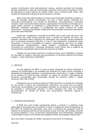 aqueles reconhecidos como potencialmente nocivos, somente permitem tal condição,
quando ultrapassam o valor de concentração conhecido como limite de tolerância, limite
de segurança ou limite máximo de resíduo (LMR), que o alimento pode conter, sem
prejuízo da integridade orgânica de seres humanos e animais.
Estes limites são determinados em centros de comprovada idoneidade científica, a
partir de apurados estudos toxicológicos, de curto e médio prazos, realizados por
renomados pesquisadores, em animais de laboratórios, microorganismos e genomas
celulares. Após a conclusão destes estudos, organizações internacionais envolvidas com a
saúde pública analisam os resultados e, posteriormente, recomendam os LMR’s dos
diferentes compostos aprovados, à consideração dos países membros do Codex
Alimentarius - Programa das Nações Unidas Sobre Harmonização de Normas Alimentares,
gerenciado pela FAO/WHO.
Finalmente, ressaltamos a importância do PNCR para o país, haja visto que o não
cumprimento das metas anuais previstas para o controle de resíduos em carne, por
exemplo, acarretará sérios problemas às exportações dos produtos cárneos brasileiros
para os principais mercados (USA/UE), e o que é mais significativo, deixaremos nosso
consumidor a mercê da nocividade de resíduos contaminantes, tais como as drogas
antimicrobianas, antiparasitárias, metais pesados, tireostáticos, beta-agonistas,
promotores de crescimento e poluentes ambientais, entre outros, face a ausência do
monitoramento possibilitado pelos programas setoriais do PLANO.
“Resíduo de uma droga veterinária é fração da droga, seus metabólitos, produtos
de conversão ou reação e impurezas que permanecem no alimento originário de animais
tratados – Codex Alimentarius FAO/WHO.”
2 - OBJETIVO
Um dos objetivos do PNCR, é tornar-se parte integrante do esforço destinado a
melhoria da produtividade e da qualidade dos alimentos de origem animal colocados à
disposição da população brasileira, e secundariamente, proporcionar à nação, condições
de se adequar do ponto-de-vista sanitário, às regras do comércio internacional de
alimentos, preconizadas pela Organização Mundial do Comércio (OMC) e órgãos
auxiliares (FAO, OIE e WHO).
Ressaltamos que as metas principais do PNCR caminham no sentido da verificação
do uso correto e seguro dos medicamentos veterinários, de acordo com as práticas
veterinárias recomendadas e das tecnologias utilizadas nos processos de incrementação
da produção e produtividade pecuária. O Plano comporta pois, todo um esforço
governamental, no sentido de ofertar aos consumidores, alimentos seguros e
competitivos.
3 - CONTROLE DE RESÍDUOS
O PNCR tem como função regulamentar básica, o controle e a vigilância. Suas
ações estão direcionadas para se conhecer e evitar a violação dos níveis de segurança ou
dos LMR’s de substâncias autorizadas, bem como a ocorrência de quaisquer níveis de
resíduos de compostos químicos de uso proibido no país. Para isto, são colhidas amostras
de animais abatidos e vivos, de derivados industrializados e/ou beneficiados, destinados
a alimentação humana, provenientes dos estabelecimentos sob Inspeção Federal (SIF).
Para uma melhor execução do PLANO, necessário se faz dividir os Programas
Setoriais:
248
 