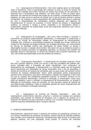 3.1. - Subprograma de Monitoramento - tem como objetivo gerar as informações
sobre a freqüência, níveis e distribuição dos resíduos no país, ao longo do tempo. No
controle das violações dos limites máximos de resíduo das drogas de uso permitido, é
essencial que a amostragem seja aleatória, em base anual, e feita na cadeia agro-
alimentar. No controle dos resíduos das drogas de uso proibido, a amostragem também é
aleatória, em base anual ou sazonal, de acordo com o tipo de produto animal e resíduo
considerado. Os resíduos a serem pesquisados são selecionados com base no potencial
de risco e disponibilidade de metodologia analítica adequada aos objetivos do
monitoramento. O número de amostras, o limite máximo de resíduo, a metodologia
analítica, as matrizes e drogas a serem analisadas e os laboratórios oficiais e
credenciados constarão da programação anual dos programas específicos para Carne,
Mel, Leite e Pescado;
3.2 - Subprograma de Investigação - tem como meta investigar e controlar o
movimento de produtos potencialmente adulterados. A amostragem é tendenciosa e
dirigida, em função de informações obtidas no Subprograma de Monitoramento.
Investiga pois, produtos e propriedades suspeitas de violação dos limites máximos de
resíduo ou do emprego de drogas proibidas, por fundadas denúncias, por requerimento
do Serviço de Sanidade Animal, das Autoridades de Saúde Pública ou devida a
observações durante a inspeção ante-mortem. Nos casos em que os objetivos buscam a
aplicação de sanções previstas em legislação específica, as amostras são colhidas em
duplicata (prova e contraprova). O número de amostras não é possível quantificar, por
isso, não consta da programação anual das análises de resíduos;
3.3. - Subprograma Exploratório - é desenvolvido em situações especiais, frente
aos mais variados objetivos, tendo em comum o fato dos resultados das análises não
serem utilizados para a promoção de ações regulatórias, nem conduzirem ao
Subprograma de Investigação. O planejamento e a execução desse tipo de Programa
ocorre geralmente por solicitações de outras instituições, com o fim de possibilitar o
estudo da ocorrência de resíduos de compostos para os quais ainda não existam limites
máximos de resíduos estabelecidos. Assim, serão planejados tantos Subprogramas
quantos forem necessários, para gerar informações a respeito da freqüência e dos níveis
em que os resíduos das substâncias estudadas ocorrem no território nacional ou em
regiões previamente selecionadas, conforme a solicitação. A amostragem, nesse caso,
pode ser aleatória, como a utilizada no Subprograma de Monitoramento, ou dirigida à
obtenção de informações, como por exemplo, os mais elevados índices de resíduos de
uma determinada substância. Todos os resultados gerados por esses Subprogramas são
tabulados e remetidos à instituição solicitante;
3.4. - Subprograma de Controle de Produtos Importados - além dos
subprogramas anteriormente descritos, prevê-se o controle de resíduos em produtos
importados, que consiste na colheita de amostras, com o objetivo de verificar se o
Programa de Resíduos do país exportador é efetivo e se o produto importado atende os
mesmos requisitos estabelecidos para o produto nacional.
4 - PLANO DE AMOSTRAGEM
Potencialmente, poderíamos testar a presença de resíduos de substâncias químicas em
um número considerável de amostras. No entanto, mesmo através de métodos analíticos
mais simples, seria impossível inspecionar individualmente cada animal ou produto para
detectar resíduos, em uma população muito grande. O controle em amostras
249
 