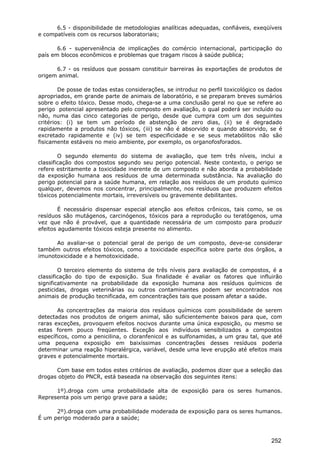 6.5 - disponibilidade de metodologias analíticas adequadas, confiáveis, exeqüíveis
e compatíveis com os recursos laboratoriais;
6.6 - superveniência de implicações do comércio internacional, participação do
país em blocos econômicos e problemas que tragam riscos à saúde publica;
6.7 - os resíduos que possam constituir barreiras às exportações de produtos de
origem animal.
De posse de todas estas considerações, se introduz no perfil toxicológico os dados
apropriados, em grande parte de animais de laboratório, e se preparam breves sumários
sobre o efeito tóxico. Desse modo, chega-se a uma conclusão geral no que se refere ao
perigo potencial apresentado pelo composto em avaliação, o qual poderá ser incluído ou
não, numa das cinco categorias de perigo, desde que cumpra com um dos seguintes
critérios: (i) se tem um período de abstenção de zero dias, (ii) se é degradado
rapidamente a produtos não tóxicos, (iii) se não é absorvido e quando absorvido, se é
excretado rapidamente e (iv) se tem especificidade e se seus metabólitos não são
fisicamente estáveis no meio ambiente, por exemplo, os organofosforados.
O segundo elemento do sistema de avaliação, que tem três níveis, inclui a
classificação dos compostos segundo seu perigo potencial. Neste contexto, o perigo se
refere estritamente a toxicidade inerente de um composto e não aborda a probabilidade
da exposição humana aos resíduos de uma determinada substância. Na avaliação do
perigo potencial para a saúde humana, em relação aos resíduos de um produto químico
qualquer, devemos nos concentrar, principalmente, nos resíduos que produzem efeitos
tóxicos potencialmente mortais, irreversíveis ou gravemente debilitantes.
É necessário dispensar especial atenção aos efeitos crônicos, tais como, se os
resíduos são mutágenos, carcinógenos, tóxicos para a reprodução ou teratógenos, uma
vez que não é provável, que a quantidade necessária de um composto para produzir
efeitos agudamente tóxicos esteja presente no alimento.
Ao avaliar-se o potencial geral de perigo de um composto, deve-se considerar
também outros efeitos tóxicos, como a toxicidade específica sobre parte dos órgãos, a
imunotoxicidade e a hemotoxicidade.
O terceiro elemento do sistema de três níveis para avaliação de compostos, é a
classificação do tipo de exposição. Sua finalidade é avaliar os fatores que influirão
significativamente na probabilidade da exposição humana aos resíduos químicos de
pesticidas, drogas veterinárias ou outros contaminantes podem ser encontrados nos
animais de produção tecnificada, em concentrações tais que possam afetar a saúde.
As concentrações da maioria dos resíduos químicos com possibilidade de serem
detectadas nos produtos de origem animal, são suficientemente baixos para que, com
raras exceções, provoquem efeitos nocivos durante uma única exposição, ou mesmo se
estas forem pouco freqüentes. Exceção aos indivíduos sensibilizados a compostos
específicos, como a penicilina, o cloranfenicol e as sulfonamidas, a um grau tal, que até
uma pequena exposição em baixíssimas concentrações desses resíduos poderia
determinar uma reação hiperalérgica, variável, desde uma leve erupção até efeitos mais
graves e potencialmente mortais.
Com base em todos estes critérios de avaliação, podemos dizer que a seleção das
drogas objeto do PNCR, está baseada na observação dos seguintes itens:
1º).droga com uma probabilidade alta de exposição para os seres humanos.
Representa pois um perigo grave para a saúde;
2º).droga com uma probabilidade moderada de exposição para os seres humanos.
É um perigo moderado para a saúde;
252
 