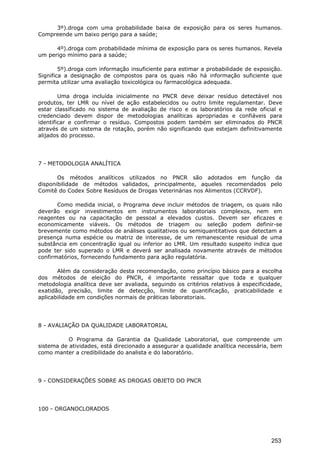 3º).droga com uma probabilidade baixa de exposição para os seres humanos.
Compreende um baixo perigo para a saúde;
4º).droga com probabilidade mínima de exposição para os seres humanos. Revela
um perigo mínimo para a saúde;
5º).droga com informação insuficiente para estimar a probabilidade de exposição.
Significa a designação de compostos para os quais não há informação suficiente que
permita utilizar uma avaliação toxicológica ou farmacológica adequada.
Uma droga incluída inicialmente no PNCR deve deixar resíduo detectável nos
produtos, ter LMR ou nível de ação estabelecidos ou outro limite regulamentar. Deve
estar classificado no sistema de avaliação de risco e os laboratórios da rede oficial e
credenciado devem dispor de metodologias analíticas apropriadas e confiáveis para
identificar e confirmar o resíduo. Compostos podem também ser eliminados do PNCR
através de um sistema de rotação, porém não significando que estejam definitivamente
alijados do processo.
7 - METODOLOGIA ANALÍTICA
Os métodos analíticos utilizados no PNCR são adotados em função da
disponibilidade de métodos validados, principalmente, aqueles recomendados pelo
Comitê do Codex Sobre Resíduos de Drogas Veterinárias nos Alimentos (CCRVDF).
Como medida inicial, o Programa deve incluir métodos de triagem, os quais não
deverão exigir investimentos em instrumentos laboratoriais complexos, nem em
reagentes ou na capacitação de pessoal a elevados custos. Devem ser eficazes e
economicamente viáveis. Os métodos de triagem ou seleção podem definir-se
brevemente como métodos de análises qualitativos ou semiquantitativos que detectam a
presença numa espécie ou matriz de interesse, de um remanescente residual de uma
substância em concentração igual ou inferior ao LMR. Um resultado suspeito indica que
pode ter sido superado o LMR e deverá ser analisada novamente através de métodos
confirmatórios, fornecendo fundamento para ação regulatória.
Além da consideração desta recomendação, como princípio básico para a escolha
dos métodos de eleição do PNCR, é importante ressaltar que toda e qualquer
metodologia analítica deve ser avaliada, seguindo os critérios relativos à especificidade,
exatidão, precisão, limite de detecção, limite de quantificação, praticabilidade e
aplicabilidade em condições normais de práticas laboratoriais.
8 - AVALIAÇÃO DA QUALIDADE LABORATORIAL
O Programa da Garantia da Qualidade Laboratorial, que compreende um
sistema de atividades, está direcionado a assegurar a qualidade analítica necessária, bem
como manter a credibilidade do analista e do laboratório.
9 - CONSIDERAÇÕES SOBRE AS DROGAS OBJETO DO PNCR
100 - ORGANOCLORADOS
253
 