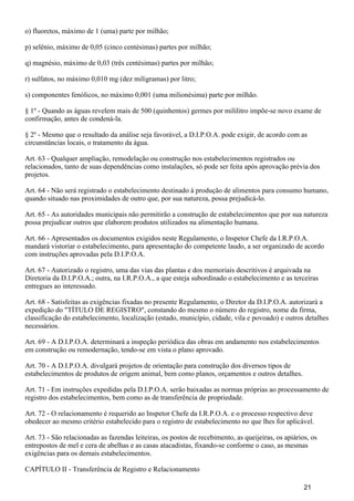 o) fluoretos, máximo de 1 (uma) parte por milhão;
p) selênio, máximo de 0,05 (cinco centésimas) partes por milhão;
q) magnésio, máximo de 0,03 (três centésimas) partes por milhão;
r) sulfatos, no máximo 0,010 mg (dez miligramas) por litro;
s) componentes fenólicos, no máximo 0,001 (uma milionésima) parte por milhão.
§ 1º - Quando as águas revelem mais de 500 (quinhentos) germes por mililitro impõe-se novo exame de
confirmação, antes de condená-la.
§ 2º - Mesmo que o resultado da análise seja favorável, a D.I.P.O.A. pode exigir, de acordo com as
circunstâncias locais, o tratamento da água.
Art. 63 - Qualquer ampliação, remodelação ou construção nos estabelecimentos registrados ou
relacionados, tanto de suas dependências como instalações, só pode ser feita após aprovação prévia dos
projetos.
Art. 64 - Não será registrado o estabelecimento destinado à produção de alimentos para consumo humano,
quando situado nas proximidades de outro que, por sua natureza, possa prejudicá-lo.
Art. 65 - As autoridades municipais não permitirão a construção de estabelecimentos que por sua natureza
possa prejudicar outros que elaborem produtos utilizados na alimentação humana.
Art. 66 - Apresentados os documentos exigidos neste Regulamento, o Inspetor Chefe da I.R.P.O.A.
mandará vistoriar o estabelecimento, para apresentação do competente laudo, a ser organizado de acordo
com instruções aprovadas pela D.I.P.O.A.
Art. 67 - Autorizado o registro, uma das vias das plantas e dos memoriais descritivos é arquivada na
Diretoria da D.I.P.O.A.; outra, na I.R.P.O.A., a que esteja subordinado o estabelecimento e as terceiras
entregues ao interessado.
Art. 68 - Satisfeitas as exigências fixadas no presente Regulamento, o Diretor da D.I.P.O.A. autorizará a
expedição do "TÍTULO DE REGISTRO", constando do mesmo o número do registro, nome da firma,
classificação do estabelecimento, localização (estado, município, cidade, vila e povoado) e outros detalhes
necessários.
Art. 69 - A D.I.P.O.A. determinará a inspeção periódica das obras em andamento nos estabelecimentos
em construção ou remodernação, tendo-se em vista o plano aprovado.
Art. 70 - A D.I.P.O.A. divulgará projetos de orientação para construção dos diversos tipos de
estabelecimentos de produtos de origem animal, bem como planos, orçamentos e outros detalhes.
Art. 71 - Em instruções expedidas pela D.I.P.O.A. serão baixadas as normas próprias ao processamento de
registro dos estabelecimentos, bem como as de transferência de propriedade.
Art. 72 - O relacionamento é requerido ao Inspetor Chefe da I.R.P.O.A. e o processo respectivo deve
obedecer ao mesmo critério estabelecido para o registro de estabelecimento no que lhes for aplicável.
Art. 73 - São relacionadas as fazendas leiteiras, os postos de recebimento, as queijeiras, os apiários, os
entrepostos de mel e cera de abelhas e as casas atacadistas, fixando-se conforme o caso, as mesmas
exigências para os demais estabelecimentos.
CAPÍTULO II - Transferência de Registro e Relacionamento
21
 